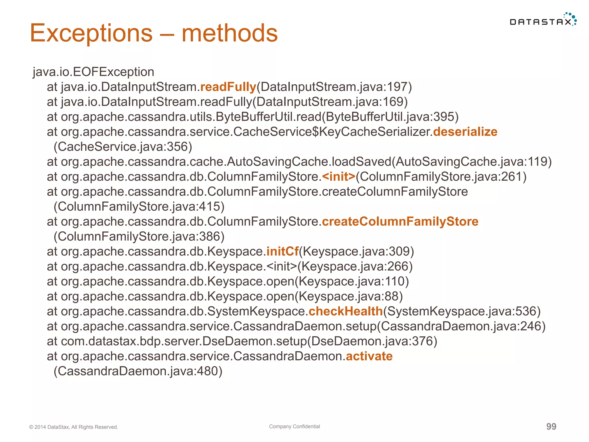 Company Confidential© 2014 DataStax, All Rights Reserved. 99
Exceptions – methods
java.io.EOFException
at java.io.DataInputStream.readFully(DataInputStream.java:197)
at java.io.DataInputStream.readFully(DataInputStream.java:169)
at org.apache.cassandra.utils.ByteBufferUtil.read(ByteBufferUtil.java:395)
at org.apache.cassandra.service.CacheService$KeyCacheSerializer.deserialize
(CacheService.java:356)
at org.apache.cassandra.cache.AutoSavingCache.loadSaved(AutoSavingCache.java:119)
at org.apache.cassandra.db.ColumnFamilyStore.<init>(ColumnFamilyStore.java:261)
at org.apache.cassandra.db.ColumnFamilyStore.createColumnFamilyStore
(ColumnFamilyStore.java:415)
at org.apache.cassandra.db.ColumnFamilyStore.createColumnFamilyStore
(ColumnFamilyStore.java:386)
at org.apache.cassandra.db.Keyspace.initCf(Keyspace.java:309)
at org.apache.cassandra.db.Keyspace.<init>(Keyspace.java:266)
at org.apache.cassandra.db.Keyspace.open(Keyspace.java:110)
at org.apache.cassandra.db.Keyspace.open(Keyspace.java:88)
at org.apache.cassandra.db.SystemKeyspace.checkHealth(SystemKeyspace.java:536)
at org.apache.cassandra.service.CassandraDaemon.setup(CassandraDaemon.java:246)
at com.datastax.bdp.server.DseDaemon.setup(DseDaemon.java:376)
at org.apache.cassandra.service.CassandraDaemon.activate
(CassandraDaemon.java:480)
 