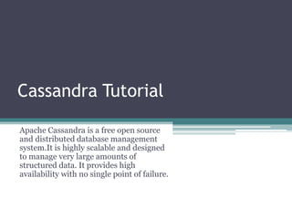 Cassandra Tutorial
Apache Cassandra is a free open source
and distributed database management
system.It is highly scalable and designed
to manage very large amounts of
structured data. It provides high
availability with no single point of failure.
 