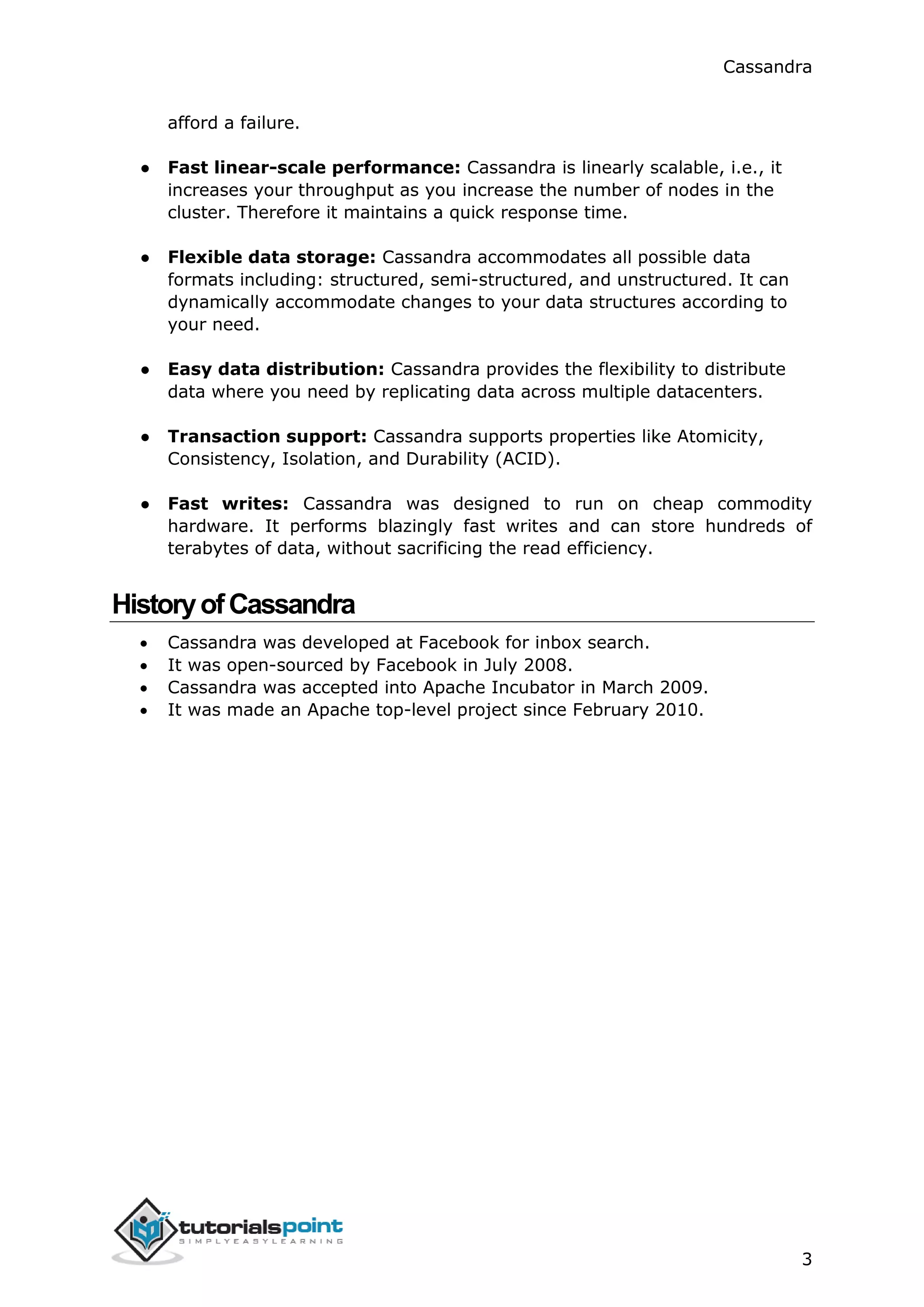 Cassandra
3
afford a failure.
● Fast linear-scale performance: Cassandra is linearly scalable, i.e., it
increases your throughput as you increase the number of nodes in the
cluster. Therefore it maintains a quick response time.
● Flexible data storage: Cassandra accommodates all possible data
formats including: structured, semi-structured, and unstructured. It can
dynamically accommodate changes to your data structures according to
your need.
● Easy data distribution: Cassandra provides the flexibility to distribute
data where you need by replicating data across multiple datacenters.
● Transaction support: Cassandra supports properties like Atomicity,
Consistency, Isolation, and Durability (ACID).
● Fast writes: Cassandra was designed to run on cheap commodity
hardware. It performs blazingly fast writes and can store hundreds of
terabytes of data, without sacrificing the read efficiency.
HistoryofCassandra
 Cassandra was developed at Facebook for inbox search.
 It was open-sourced by Facebook in July 2008.
 Cassandra was accepted into Apache Incubator in March 2009.
 It was made an Apache top-level project since February 2010.
 