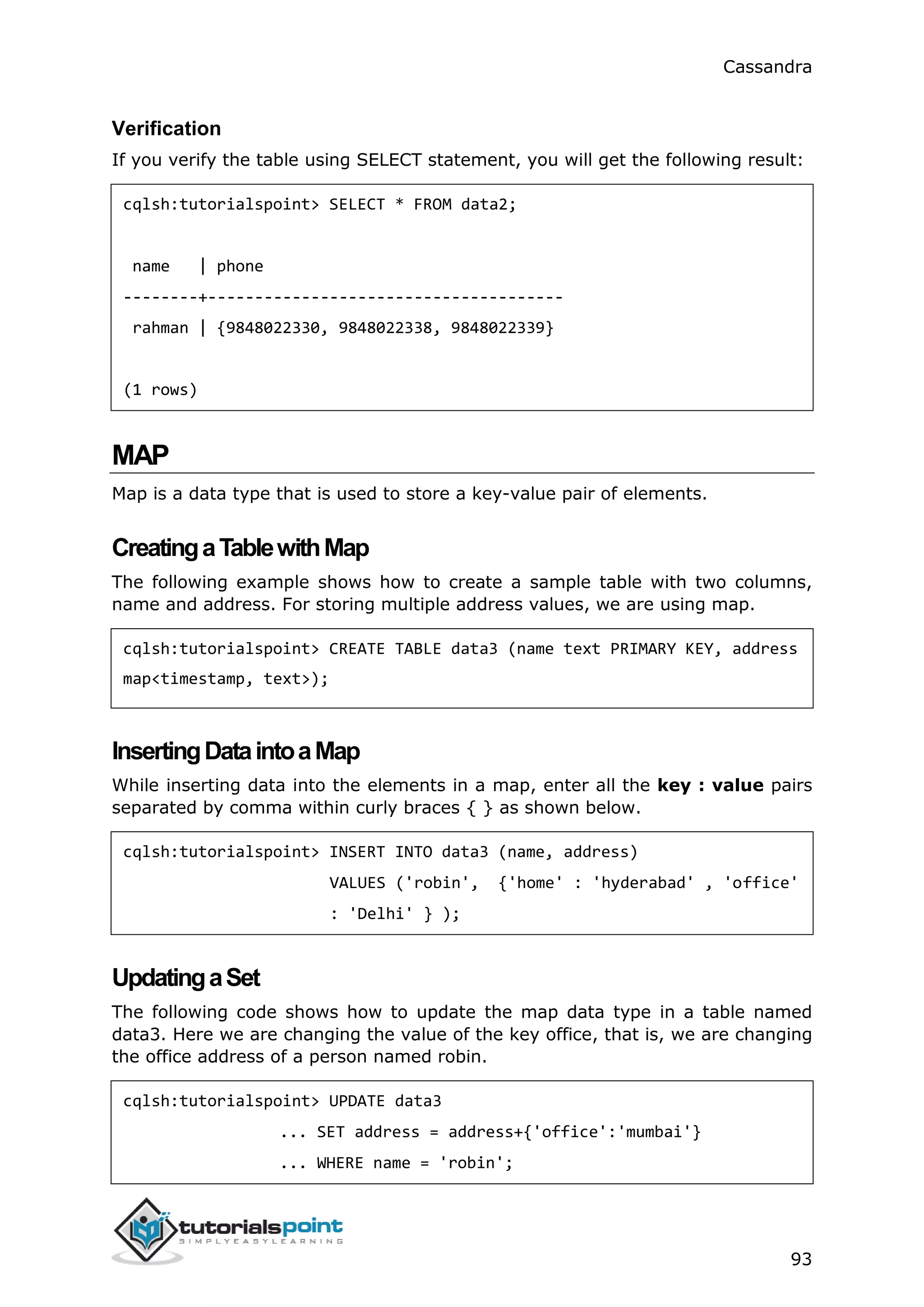 Cassandra
93
Verification
If you verify the table using SELECT statement, you will get the following result:
cqlsh:tutorialspoint> SELECT * FROM data2;
name | phone
--------+--------------------------------------
rahman | {9848022330, 9848022338, 9848022339}
(1 rows)
MAP
Map is a data type that is used to store a key-value pair of elements.
CreatingaTablewithMap
The following example shows how to create a sample table with two columns,
name and address. For storing multiple address values, we are using map.
cqlsh:tutorialspoint> CREATE TABLE data3 (name text PRIMARY KEY, address
map<timestamp, text>);
InsertingDataintoaMap
While inserting data into the elements in a map, enter all the key : value pairs
separated by comma within curly braces { } as shown below.
cqlsh:tutorialspoint> INSERT INTO data3 (name, address)
VALUES ('robin', {'home' : 'hyderabad' , 'office'
: 'Delhi' } );
UpdatingaSet
The following code shows how to update the map data type in a table named
data3. Here we are changing the value of the key office, that is, we are changing
the office address of a person named robin.
cqlsh:tutorialspoint> UPDATE data3
... SET address = address+{'office':'mumbai'}
... WHERE name = 'robin';
 