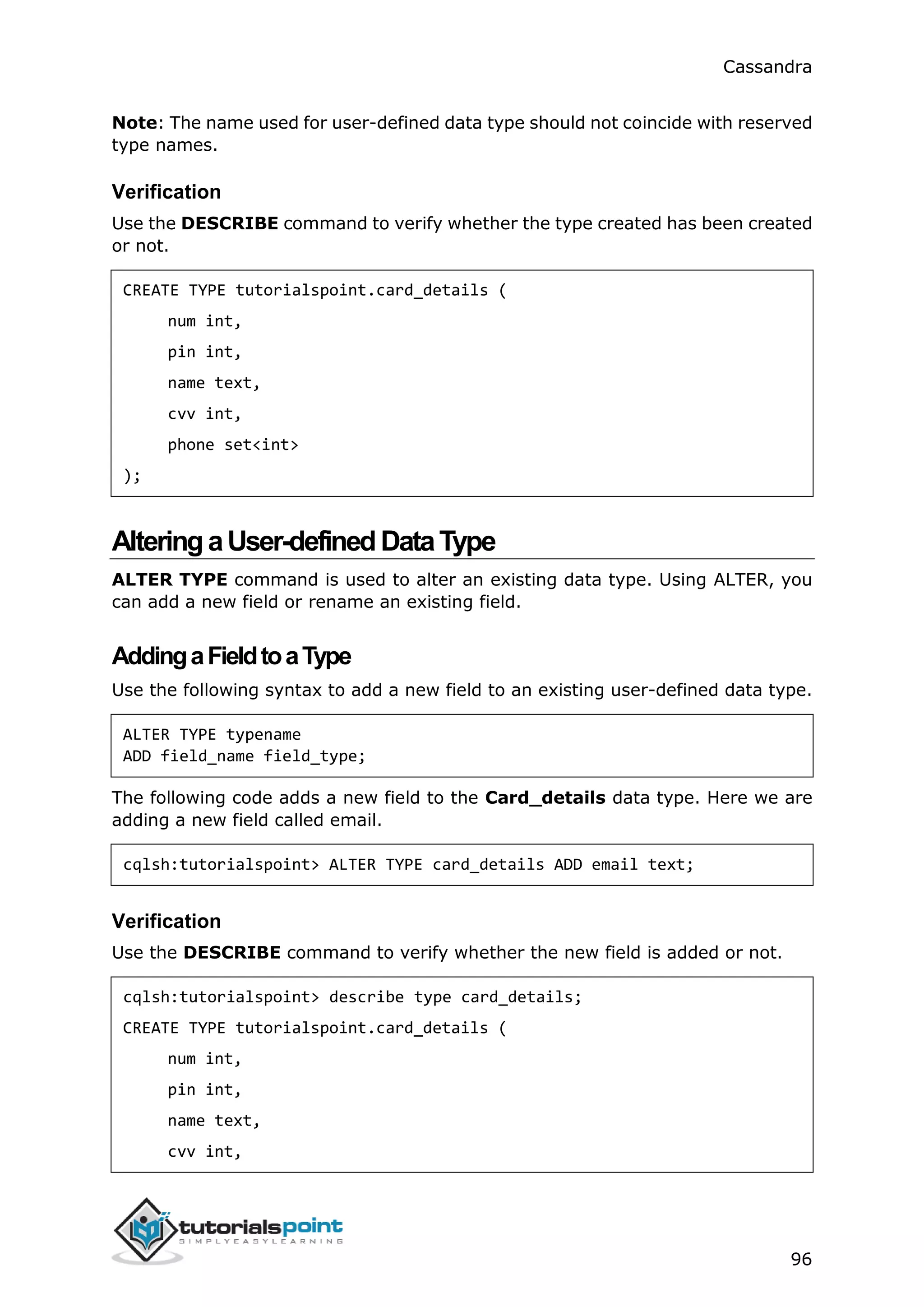 Cassandra
96
Note: The name used for user-defined data type should not coincide with reserved
type names.
Verification
Use the DESCRIBE command to verify whether the type created has been created
or not.
CREATE TYPE tutorialspoint.card_details (
num int,
pin int,
name text,
cvv int,
phone set<int>
);
AlteringaUser-definedDataType
ALTER TYPE command is used to alter an existing data type. Using ALTER, you
can add a new field or rename an existing field.
AddingaFieldtoaType
Use the following syntax to add a new field to an existing user-defined data type.
ALTER TYPE typename
ADD field_name field_type;
The following code adds a new field to the Card_details data type. Here we are
adding a new field called email.
cqlsh:tutorialspoint> ALTER TYPE card_details ADD email text;
Verification
Use the DESCRIBE command to verify whether the new field is added or not.
cqlsh:tutorialspoint> describe type card_details;
CREATE TYPE tutorialspoint.card_details (
num int,
pin int,
name text,
cvv int,
 