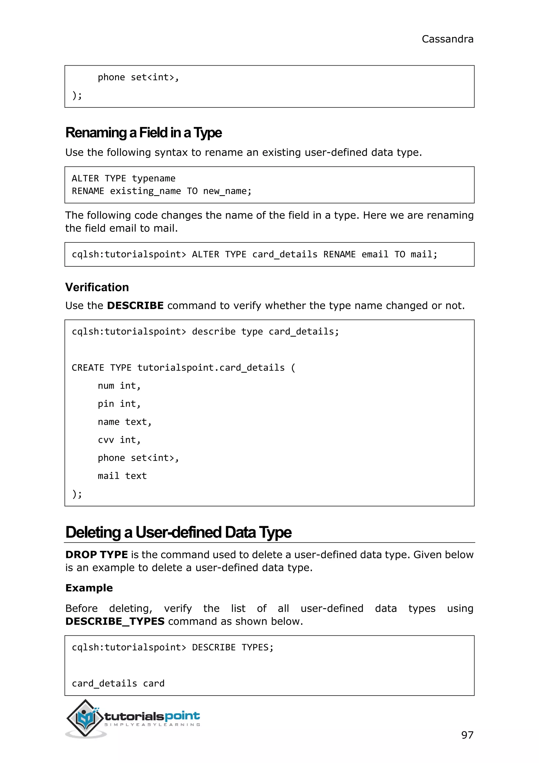 Cassandra
97
phone set<int>,
);
RenamingaFieldinaType
Use the following syntax to rename an existing user-defined data type.
ALTER TYPE typename
RENAME existing_name TO new_name;
The following code changes the name of the field in a type. Here we are renaming
the field email to mail.
cqlsh:tutorialspoint> ALTER TYPE card_details RENAME email TO mail;
Verification
Use the DESCRIBE command to verify whether the type name changed or not.
cqlsh:tutorialspoint> describe type card_details;
CREATE TYPE tutorialspoint.card_details (
num int,
pin int,
name text,
cvv int,
phone set<int>,
mail text
);
DeletingaUser-definedDataType
DROP TYPE is the command used to delete a user-defined data type. Given below
is an example to delete a user-defined data type.
Example
Before deleting, verify the list of all user-defined data types using
DESCRIBE_TYPES command as shown below.
cqlsh:tutorialspoint> DESCRIBE TYPES;
card_details card
 