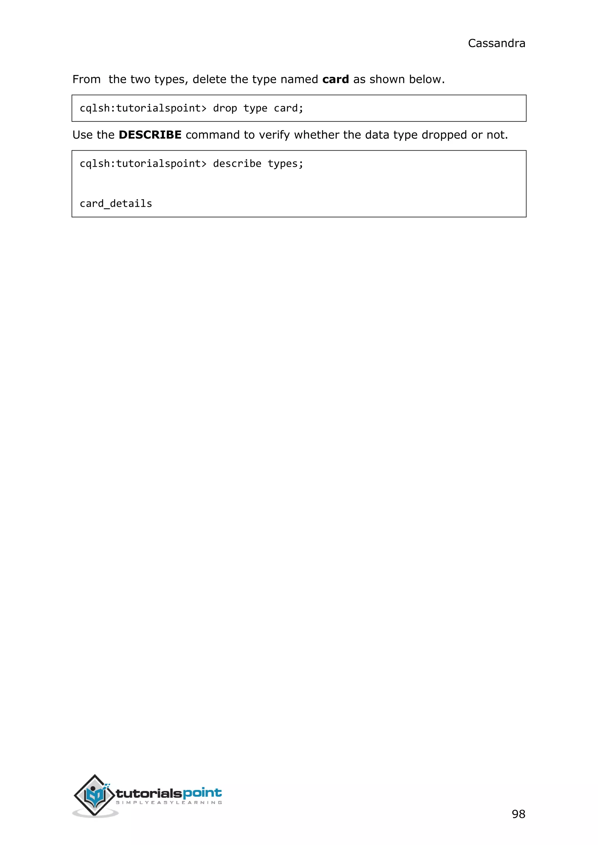 Cassandra
98
From the two types, delete the type named card as shown below.
cqlsh:tutorialspoint> drop type card;
Use the DESCRIBE command to verify whether the data type dropped or not.
cqlsh:tutorialspoint> describe types;
card_details
 