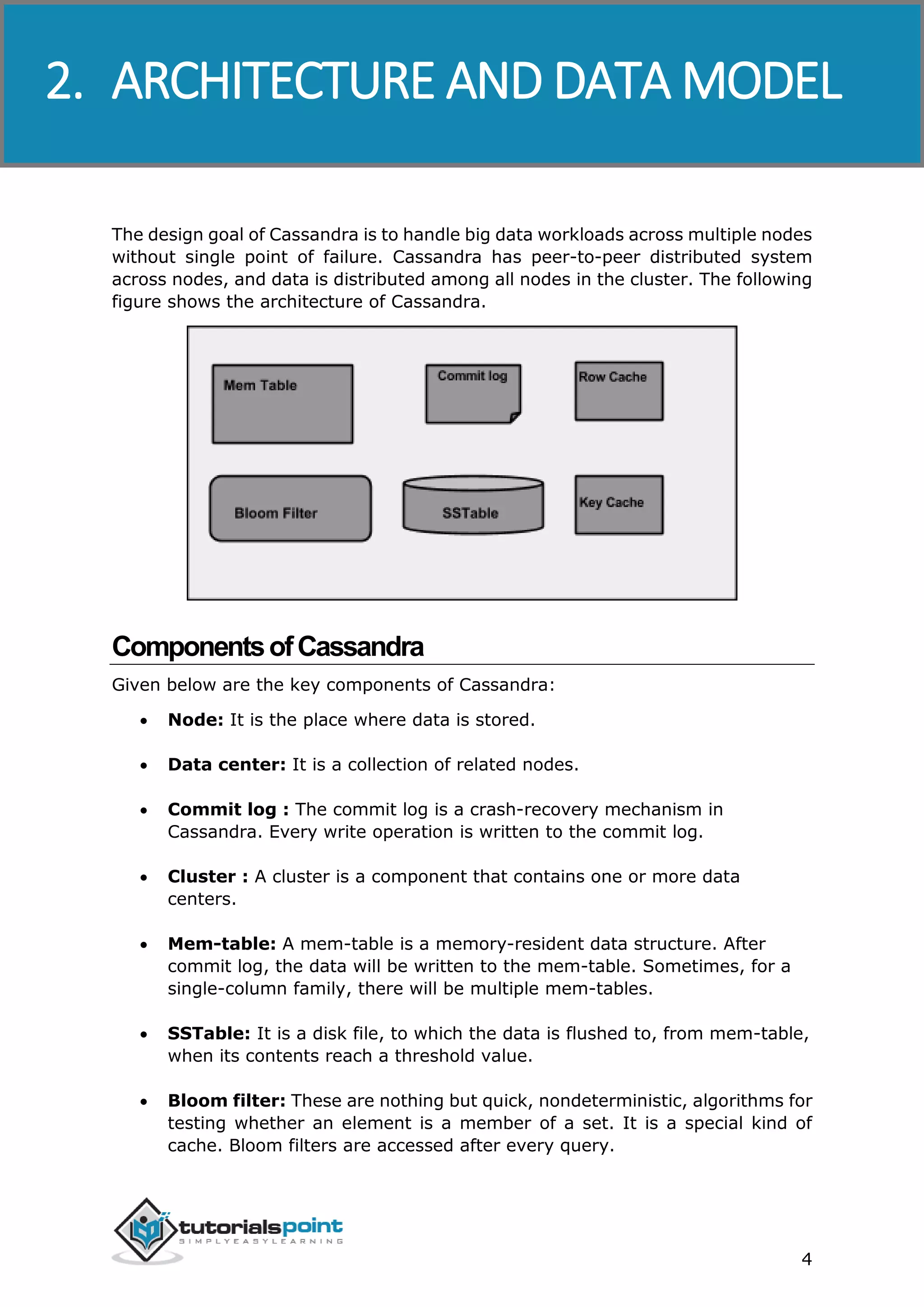 Cassandra
4
The design goal of Cassandra is to handle big data workloads across multiple nodes
without single point of failure. Cassandra has peer-to-peer distributed system
across nodes, and data is distributed among all nodes in the cluster. The following
figure shows the architecture of Cassandra.
ComponentsofCassandra
Given below are the key components of Cassandra:
 Node: It is the place where data is stored.
 Data center: It is a collection of related nodes.
 Commit log : The commit log is a crash-recovery mechanism in
Cassandra. Every write operation is written to the commit log.
 Cluster : A cluster is a component that contains one or more data
centers.
 Mem-table: A mem-table is a memory-resident data structure. After
commit log, the data will be written to the mem-table. Sometimes, for a
single-column family, there will be multiple mem-tables.
 SSTable: It is a disk file, to which the data is flushed to, from mem-table,
when its contents reach a threshold value.
 Bloom filter: These are nothing but quick, nondeterministic, algorithms for
testing whether an element is a member of a set. It is a special kind of
cache. Bloom filters are accessed after every query.
2. ARCHITECTURE AND DATA MODEL
 