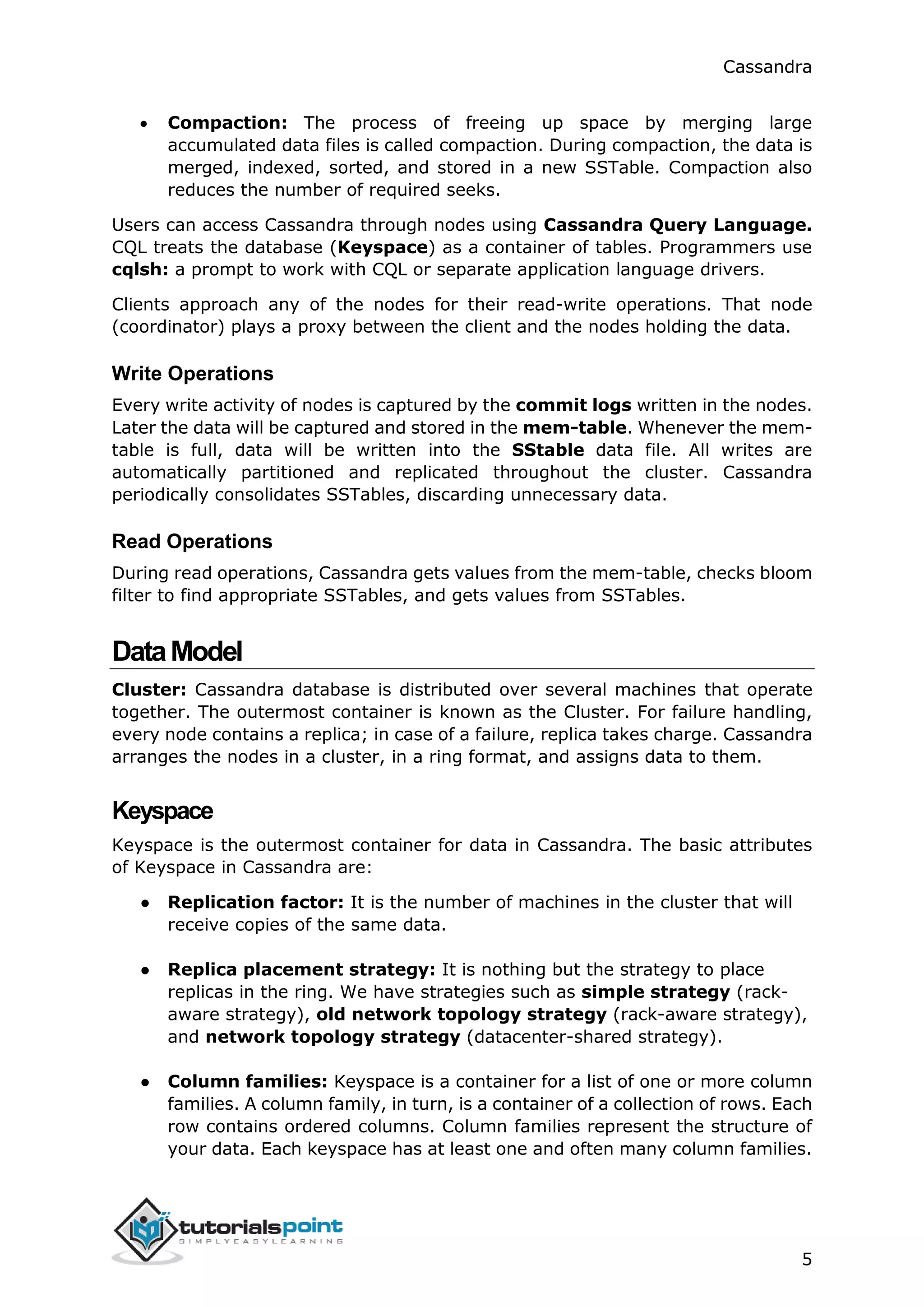 Cassandra
5
 Compaction: The process of freeing up space by merging large
accumulated data files is called compaction. During compaction, the data is
merged, indexed, sorted, and stored in a new SSTable. Compaction also
reduces the number of required seeks.
Users can access Cassandra through nodes using Cassandra Query Language.
CQL treats the database (Keyspace) as a container of tables. Programmers use
cqlsh: a prompt to work with CQL or separate application language drivers.
Clients approach any of the nodes for their read-write operations. That node
(coordinator) plays a proxy between the client and the nodes holding the data.
Write Operations
Every write activity of nodes is captured by the commit logs written in the nodes.
Later the data will be captured and stored in the mem-table. Whenever the mem-
table is full, data will be written into the SStable data file. All writes are
automatically partitioned and replicated throughout the cluster. Cassandra
periodically consolidates SSTables, discarding unnecessary data.
Read Operations
During read operations, Cassandra gets values from the mem-table, checks bloom
filter to find appropriate SSTables, and gets values from SSTables.
DataModel
Cluster: Cassandra database is distributed over several machines that operate
together. The outermost container is known as the Cluster. For failure handling,
every node contains a replica; in case of a failure, replica takes charge. Cassandra
arranges the nodes in a cluster, in a ring format, and assigns data to them.
Keyspace
Keyspace is the outermost container for data in Cassandra. The basic attributes
of Keyspace in Cassandra are:
● Replication factor: It is the number of machines in the cluster that will
receive copies of the same data.
● Replica placement strategy: It is nothing but the strategy to place
replicas in the ring. We have strategies such as simple strategy (rack-
aware strategy), old network topology strategy (rack-aware strategy),
and network topology strategy (datacenter-shared strategy).
● Column families: Keyspace is a container for a list of one or more column
families. A column family, in turn, is a container of a collection of rows. Each
row contains ordered columns. Column families represent the structure of
your data. Each keyspace has at least one and often many column families.
 