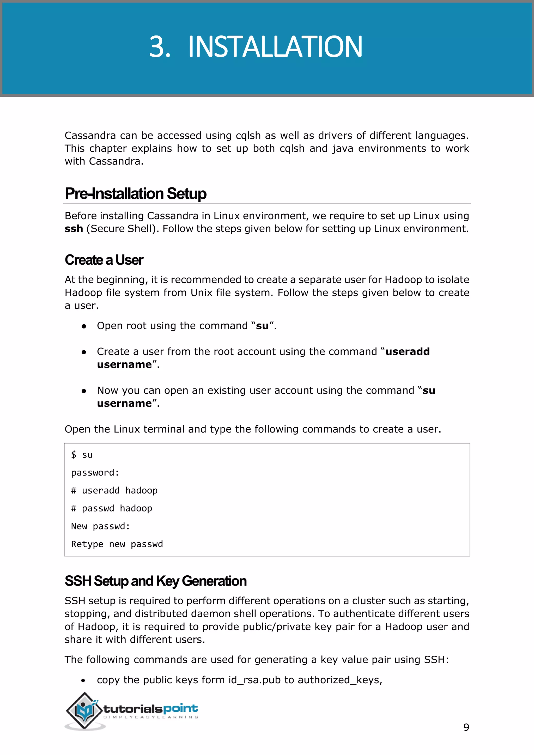 Cassandra
9
Cassandra can be accessed using cqlsh as well as drivers of different languages.
This chapter explains how to set up both cqlsh and java environments to work
with Cassandra.
Pre-InstallationSetup
Before installing Cassandra in Linux environment, we require to set up Linux using
ssh (Secure Shell). Follow the steps given below for setting up Linux environment.
CreateaUser
At the beginning, it is recommended to create a separate user for Hadoop to isolate
Hadoop file system from Unix file system. Follow the steps given below to create
a user.
● Open root using the command “su”.
● Create a user from the root account using the command “useradd
username”.
● Now you can open an existing user account using the command “su
username”.
Open the Linux terminal and type the following commands to create a user.
$ su
password:
# useradd hadoop
# passwd hadoop
New passwd:
Retype new passwd
SSHSetupandKeyGeneration
SSH setup is required to perform different operations on a cluster such as starting,
stopping, and distributed daemon shell operations. To authenticate different users
of Hadoop, it is required to provide public/private key pair for a Hadoop user and
share it with different users.
The following commands are used for generating a key value pair using SSH:
 copy the public keys form id_rsa.pub to authorized_keys,
3. INSTALLATION
 