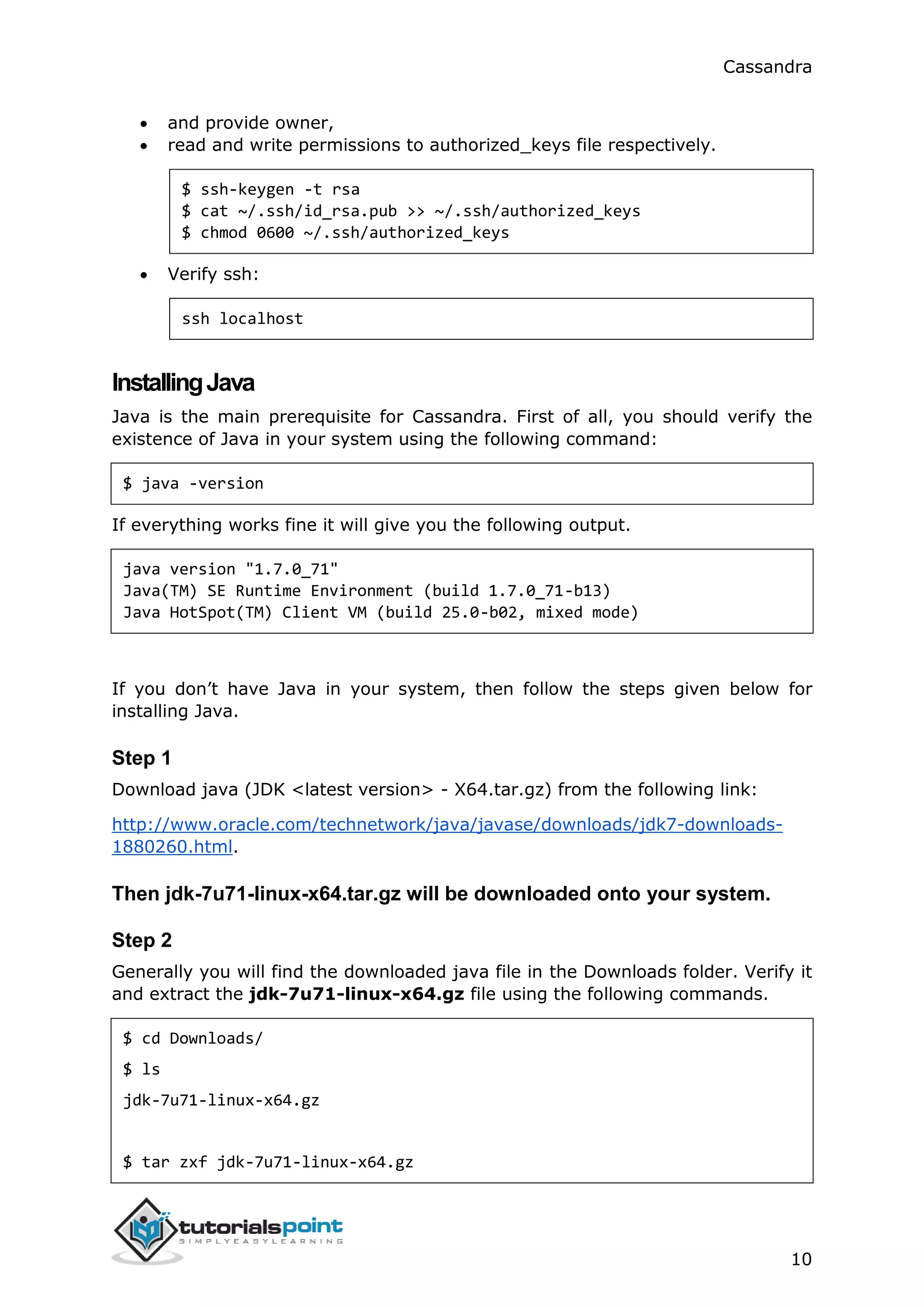 Cassandra
10
 and provide owner,
 read and write permissions to authorized_keys file respectively.
$ ssh-keygen -t rsa
$ cat ~/.ssh/id_rsa.pub >> ~/.ssh/authorized_keys
$ chmod 0600 ~/.ssh/authorized_keys
 Verify ssh:
ssh localhost
InstallingJava
Java is the main prerequisite for Cassandra. First of all, you should verify the
existence of Java in your system using the following command:
$ java -version
If everything works fine it will give you the following output.
java version "1.7.0_71"
Java(TM) SE Runtime Environment (build 1.7.0_71-b13)
Java HotSpot(TM) Client VM (build 25.0-b02, mixed mode)
If you don’t have Java in your system, then follow the steps given below for
installing Java.
Step 1
Download java (JDK <latest version> - X64.tar.gz) from the following link:
http://www.oracle.com/technetwork/java/javase/downloads/jdk7-downloads-
1880260.html.
Then jdk-7u71-linux-x64.tar.gz will be downloaded onto your system.
Step 2
Generally you will find the downloaded java file in the Downloads folder. Verify it
and extract the jdk-7u71-linux-x64.gz file using the following commands.
$ cd Downloads/
$ ls
jdk-7u71-linux-x64.gz
$ tar zxf jdk-7u71-linux-x64.gz
 
