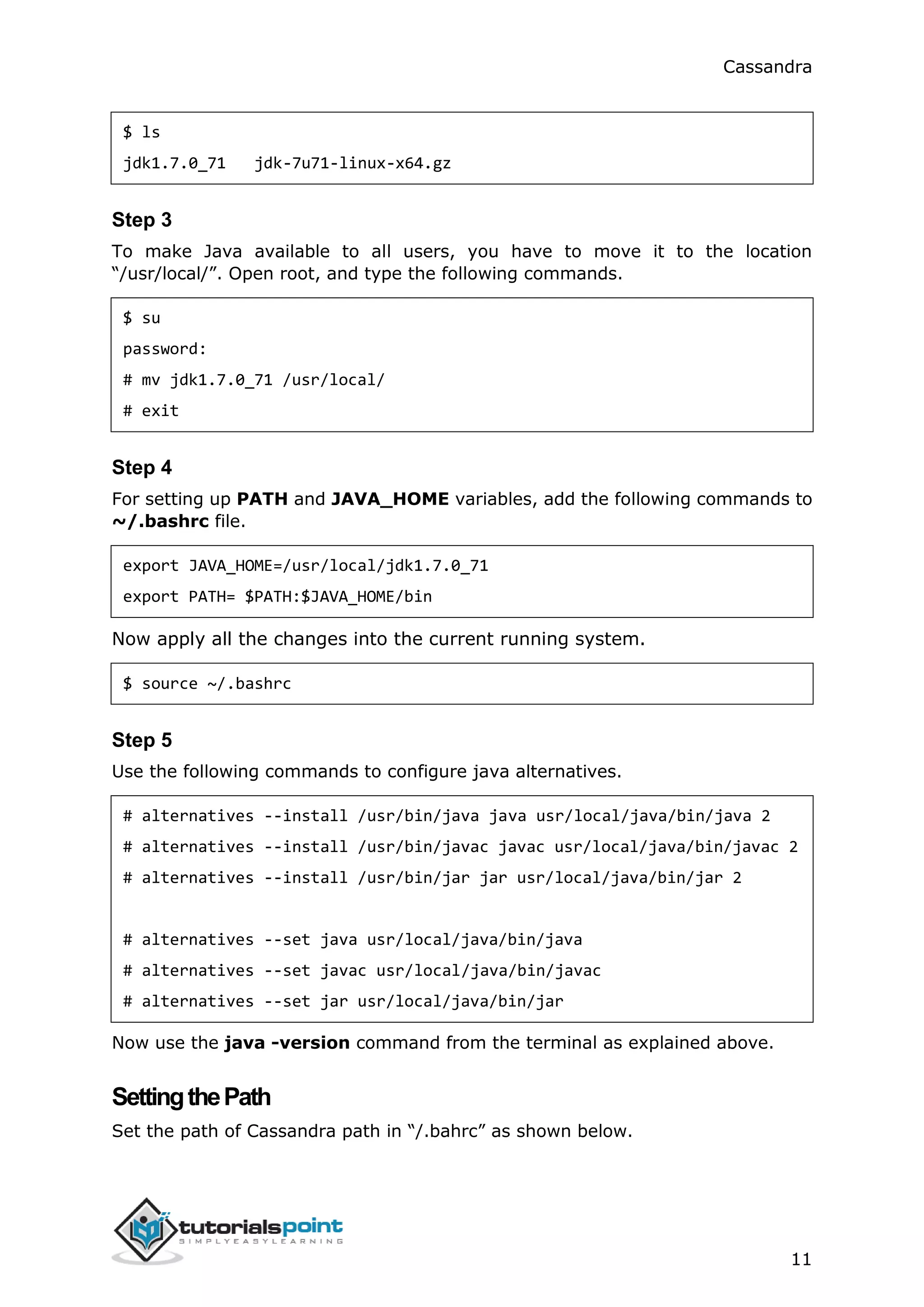 Cassandra
11
$ ls
jdk1.7.0_71 jdk-7u71-linux-x64.gz
Step 3
To make Java available to all users, you have to move it to the location
“/usr/local/”. Open root, and type the following commands.
$ su
password:
# mv jdk1.7.0_71 /usr/local/
# exit
Step 4
For setting up PATH and JAVA_HOME variables, add the following commands to
~/.bashrc file.
export JAVA_HOME=/usr/local/jdk1.7.0_71
export PATH= $PATH:$JAVA_HOME/bin
Now apply all the changes into the current running system.
$ source ~/.bashrc
Step 5
Use the following commands to configure java alternatives.
# alternatives --install /usr/bin/java java usr/local/java/bin/java 2
# alternatives --install /usr/bin/javac javac usr/local/java/bin/javac 2
# alternatives --install /usr/bin/jar jar usr/local/java/bin/jar 2
# alternatives --set java usr/local/java/bin/java
# alternatives --set javac usr/local/java/bin/javac
# alternatives --set jar usr/local/java/bin/jar
Now use the java -version command from the terminal as explained above.
SettingthePath
Set the path of Cassandra path in “/.bahrc” as shown below.
 