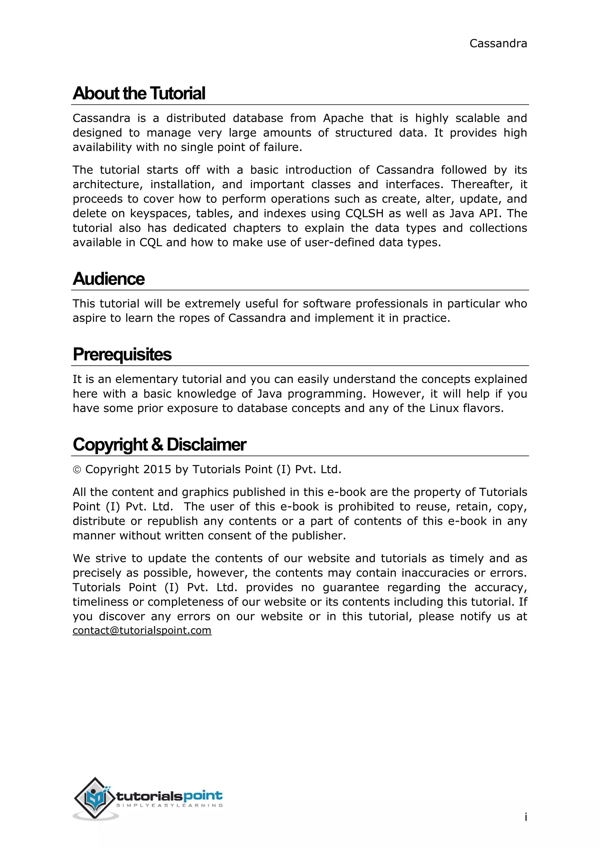 Cassandra
i
AbouttheTutorial
Cassandra is a distributed database from Apache that is highly scalable and
designed to manage very large amounts of structured data. It provides high
availability with no single point of failure.
The tutorial starts off with a basic introduction of Cassandra followed by its
architecture, installation, and important classes and interfaces. Thereafter, it
proceeds to cover how to perform operations such as create, alter, update, and
delete on keyspaces, tables, and indexes using CQLSH as well as Java API. The
tutorial also has dedicated chapters to explain the data types and collections
available in CQL and how to make use of user-defined data types.
Audience
This tutorial will be extremely useful for software professionals in particular who
aspire to learn the ropes of Cassandra and implement it in practice.
Prerequisites
It is an elementary tutorial and you can easily understand the concepts explained
here with a basic knowledge of Java programming. However, it will help if you
have some prior exposure to database concepts and any of the Linux flavors.
Copyright&Disclaimer
 Copyright 2015 by Tutorials Point (I) Pvt. Ltd.
All the content and graphics published in this e-book are the property of Tutorials
Point (I) Pvt. Ltd. The user of this e-book is prohibited to reuse, retain, copy,
distribute or republish any contents or a part of contents of this e-book in any
manner without written consent of the publisher.
We strive to update the contents of our website and tutorials as timely and as
precisely as possible, however, the contents may contain inaccuracies or errors.
Tutorials Point (I) Pvt. Ltd. provides no guarantee regarding the accuracy,
timeliness or completeness of our website or its contents including this tutorial. If
you discover any errors on our website or in this tutorial, please notify us at
contact@tutorialspoint.com
 