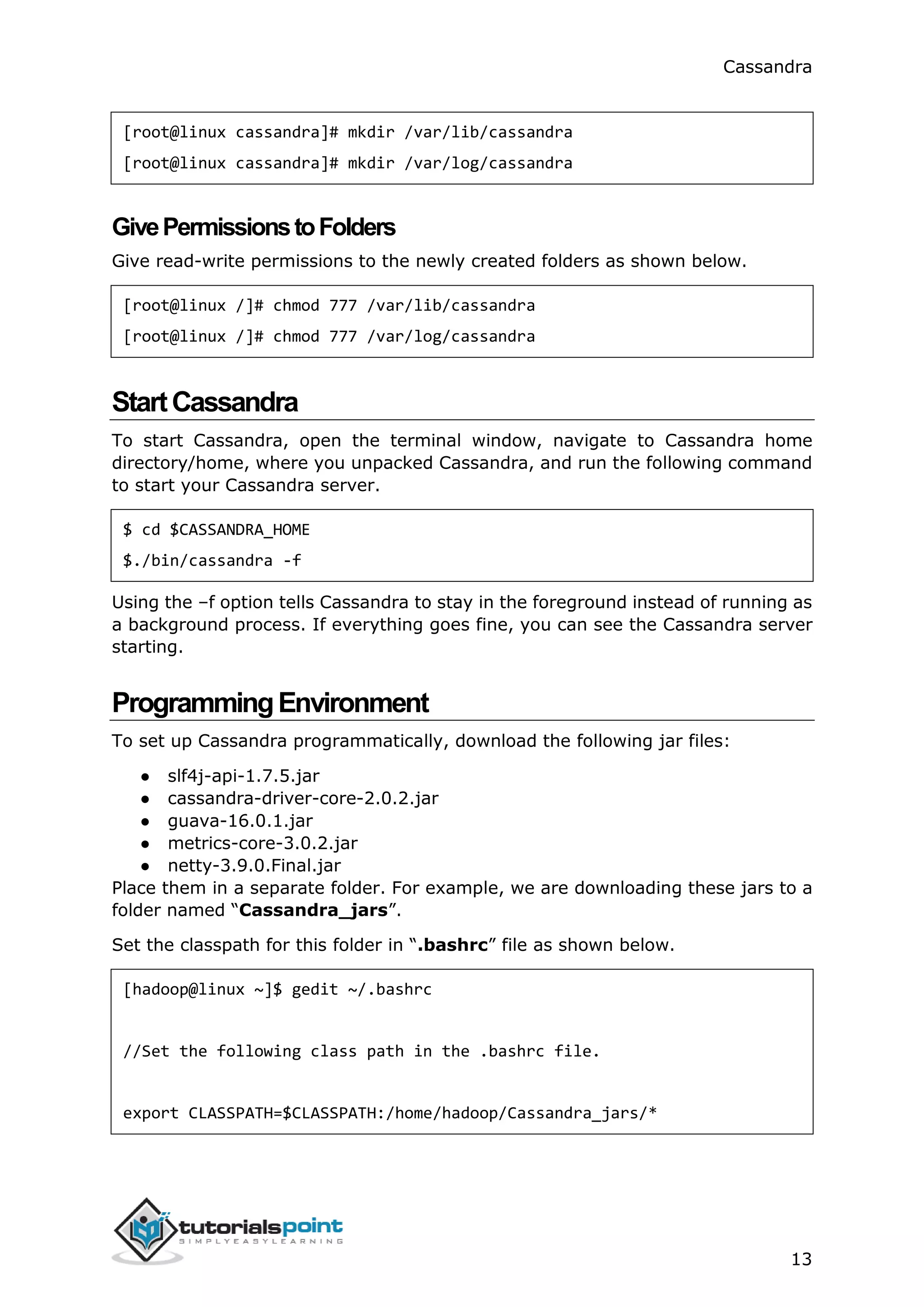 Cassandra
13
[root@linux cassandra]# mkdir /var/lib/cassandra
[root@linux cassandra]# mkdir /var/log/cassandra
GivePermissionstoFolders
Give read-write permissions to the newly created folders as shown below.
[root@linux /]# chmod 777 /var/lib/cassandra
[root@linux /]# chmod 777 /var/log/cassandra
StartCassandra
To start Cassandra, open the terminal window, navigate to Cassandra home
directory/home, where you unpacked Cassandra, and run the following command
to start your Cassandra server.
$ cd $CASSANDRA_HOME
$./bin/cassandra -f
Using the –f option tells Cassandra to stay in the foreground instead of running as
a background process. If everything goes fine, you can see the Cassandra server
starting.
ProgrammingEnvironment
To set up Cassandra programmatically, download the following jar files:
● slf4j-api-1.7.5.jar
● cassandra-driver-core-2.0.2.jar
● guava-16.0.1.jar
● metrics-core-3.0.2.jar
● netty-3.9.0.Final.jar
Place them in a separate folder. For example, we are downloading these jars to a
folder named “Cassandra_jars”.
Set the classpath for this folder in “.bashrc” file as shown below.
[hadoop@linux ~]$ gedit ~/.bashrc
//Set the following class path in the .bashrc file.
export CLASSPATH=$CLASSPATH:/home/hadoop/Cassandra_jars/*
 