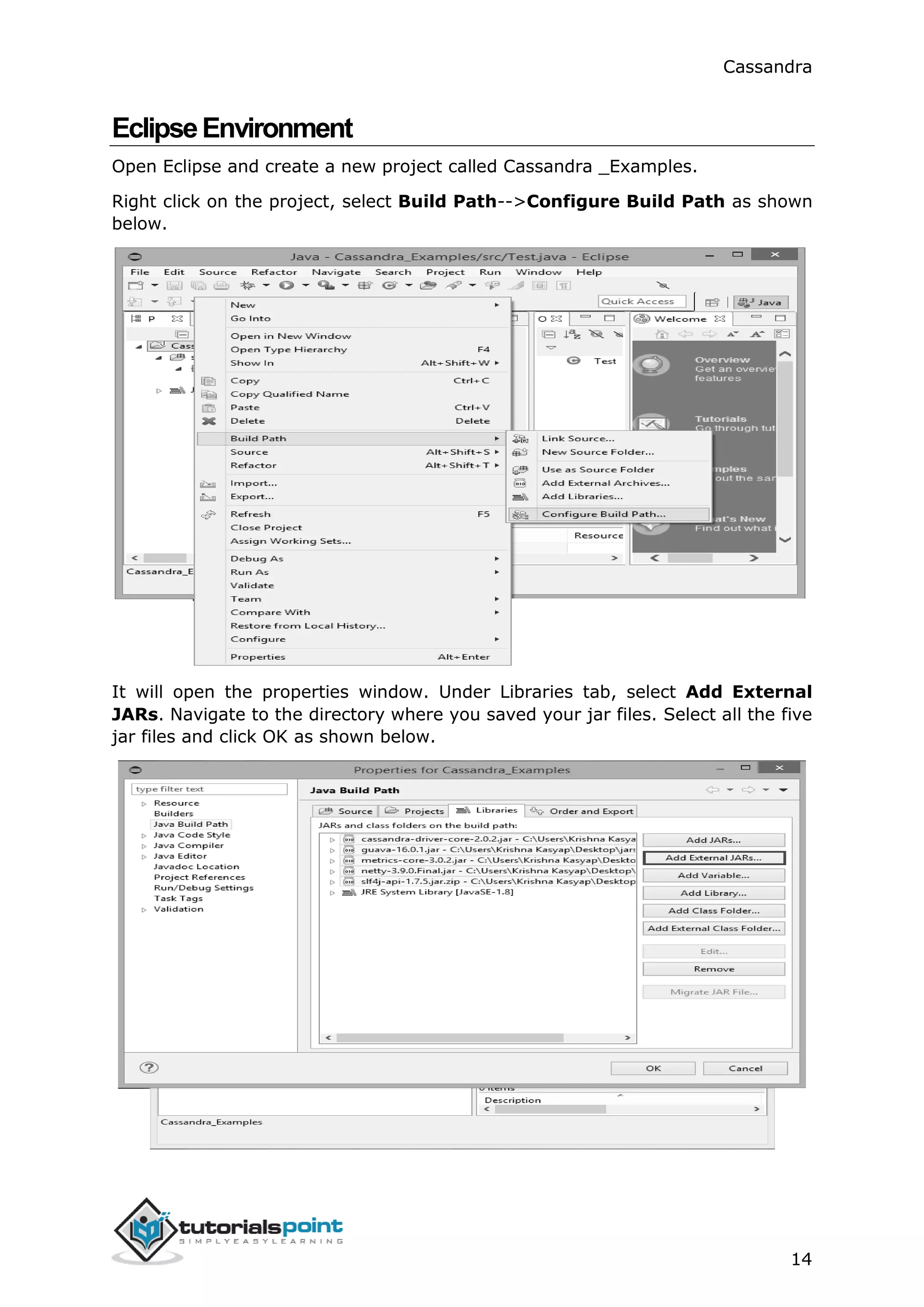 Cassandra
14
EclipseEnvironment
Open Eclipse and create a new project called Cassandra _Examples.
Right click on the project, select Build Path-->Configure Build Path as shown
below.
It will open the properties window. Under Libraries tab, select Add External
JARs. Navigate to the directory where you saved your jar files. Select all the five
jar files and click OK as shown below.
 