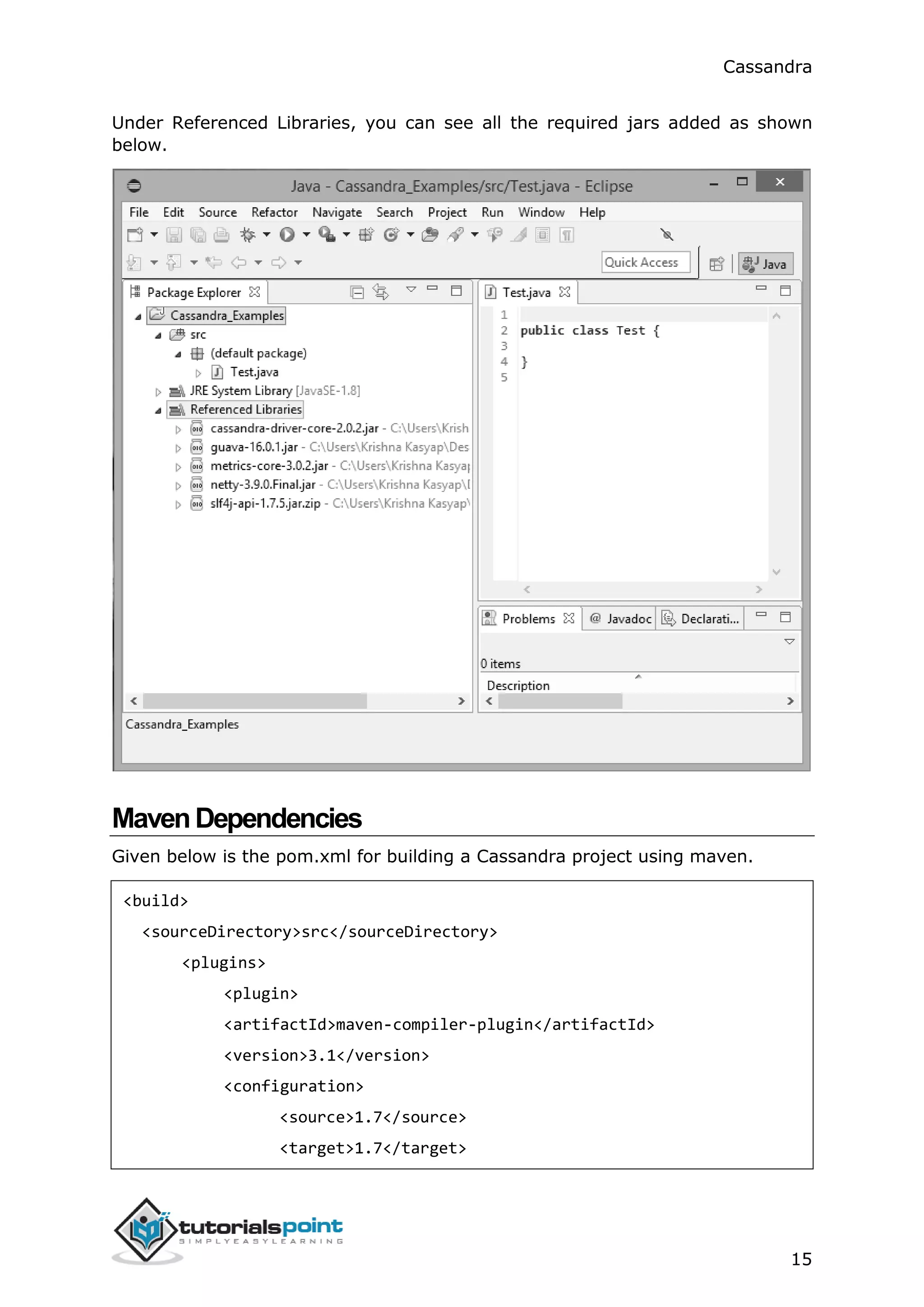 Cassandra
15
Under Referenced Libraries, you can see all the required jars added as shown
below.
MavenDependencies
Given below is the pom.xml for building a Cassandra project using maven.
<build>
<sourceDirectory>src</sourceDirectory>
<plugins>
<plugin>
<artifactId>maven-compiler-plugin</artifactId>
<version>3.1</version>
<configuration>
<source>1.7</source>
<target>1.7</target>
 