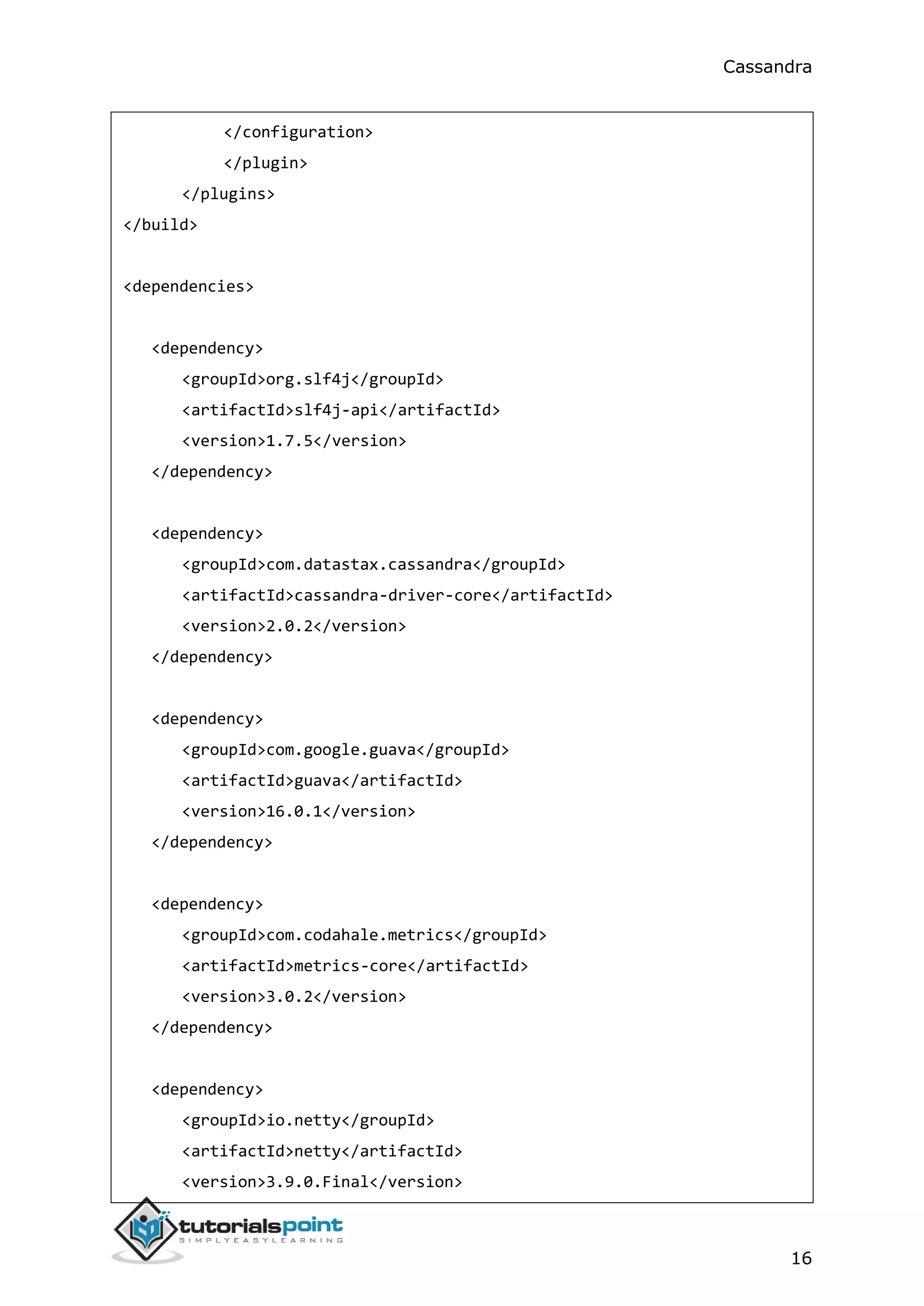 Cassandra
16
</configuration>
</plugin>
</plugins>
</build>
<dependencies>
<dependency>
<groupId>org.slf4j</groupId>
<artifactId>slf4j-api</artifactId>
<version>1.7.5</version>
</dependency>
<dependency>
<groupId>com.datastax.cassandra</groupId>
<artifactId>cassandra-driver-core</artifactId>
<version>2.0.2</version>
</dependency>
<dependency>
<groupId>com.google.guava</groupId>
<artifactId>guava</artifactId>
<version>16.0.1</version>
</dependency>
<dependency>
<groupId>com.codahale.metrics</groupId>
<artifactId>metrics-core</artifactId>
<version>3.0.2</version>
</dependency>
<dependency>
<groupId>io.netty</groupId>
<artifactId>netty</artifactId>
<version>3.9.0.Final</version>
 