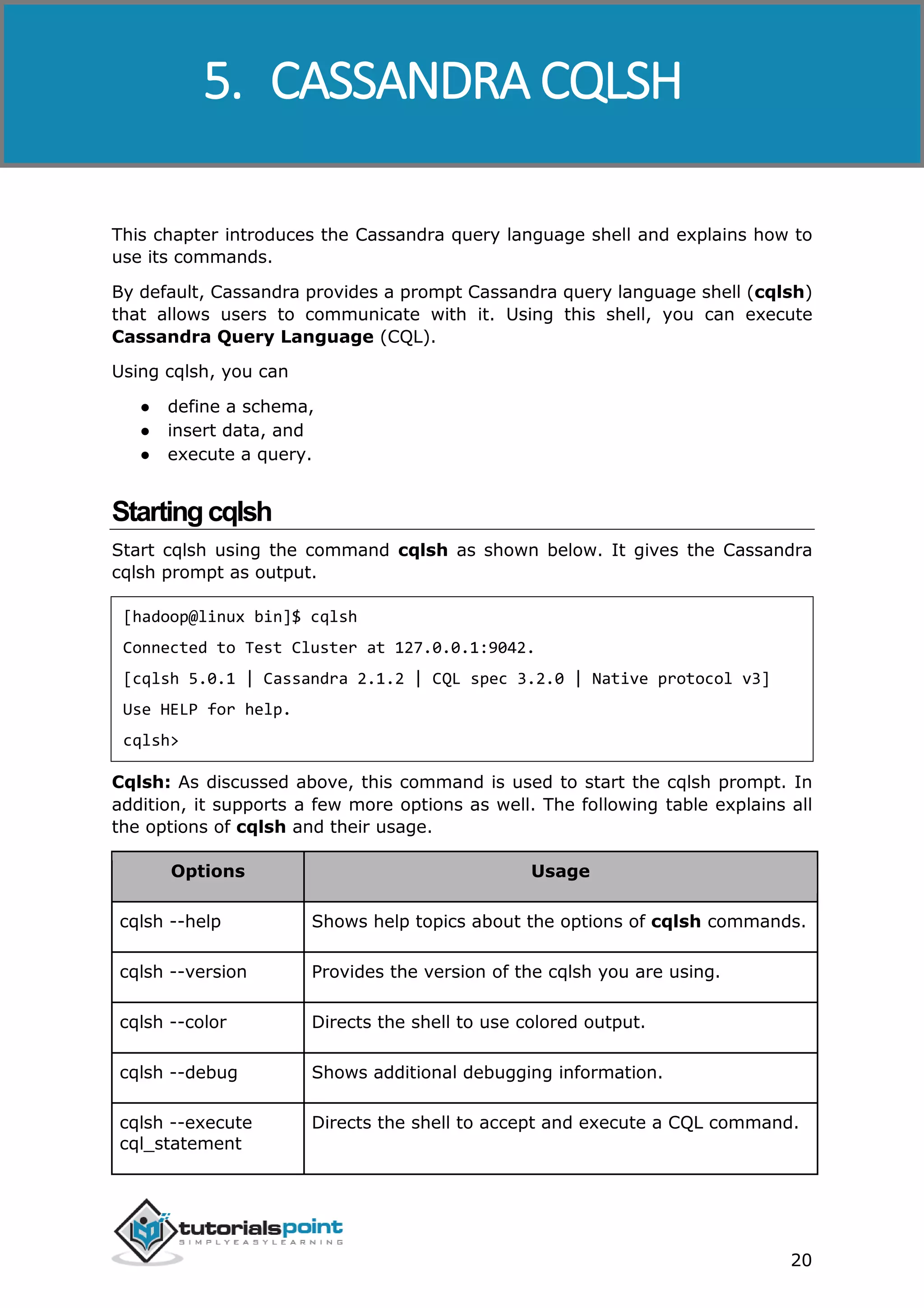 Cassandra
20
This chapter introduces the Cassandra query language shell and explains how to
use its commands.
By default, Cassandra provides a prompt Cassandra query language shell (cqlsh)
that allows users to communicate with it. Using this shell, you can execute
Cassandra Query Language (CQL).
Using cqlsh, you can
● define a schema,
● insert data, and
● execute a query.
Startingcqlsh
Start cqlsh using the command cqlsh as shown below. It gives the Cassandra
cqlsh prompt as output.
[hadoop@linux bin]$ cqlsh
Connected to Test Cluster at 127.0.0.1:9042.
[cqlsh 5.0.1 | Cassandra 2.1.2 | CQL spec 3.2.0 | Native protocol v3]
Use HELP for help.
cqlsh>
Cqlsh: As discussed above, this command is used to start the cqlsh prompt. In
addition, it supports a few more options as well. The following table explains all
the options of cqlsh and their usage.
Options Usage
cqlsh --help Shows help topics about the options of cqlsh commands.
cqlsh --version Provides the version of the cqlsh you are using.
cqlsh --color Directs the shell to use colored output.
cqlsh --debug Shows additional debugging information.
cqlsh --execute
cql_statement
Directs the shell to accept and execute a CQL command.
5. CASSANDRA CQLSH
 