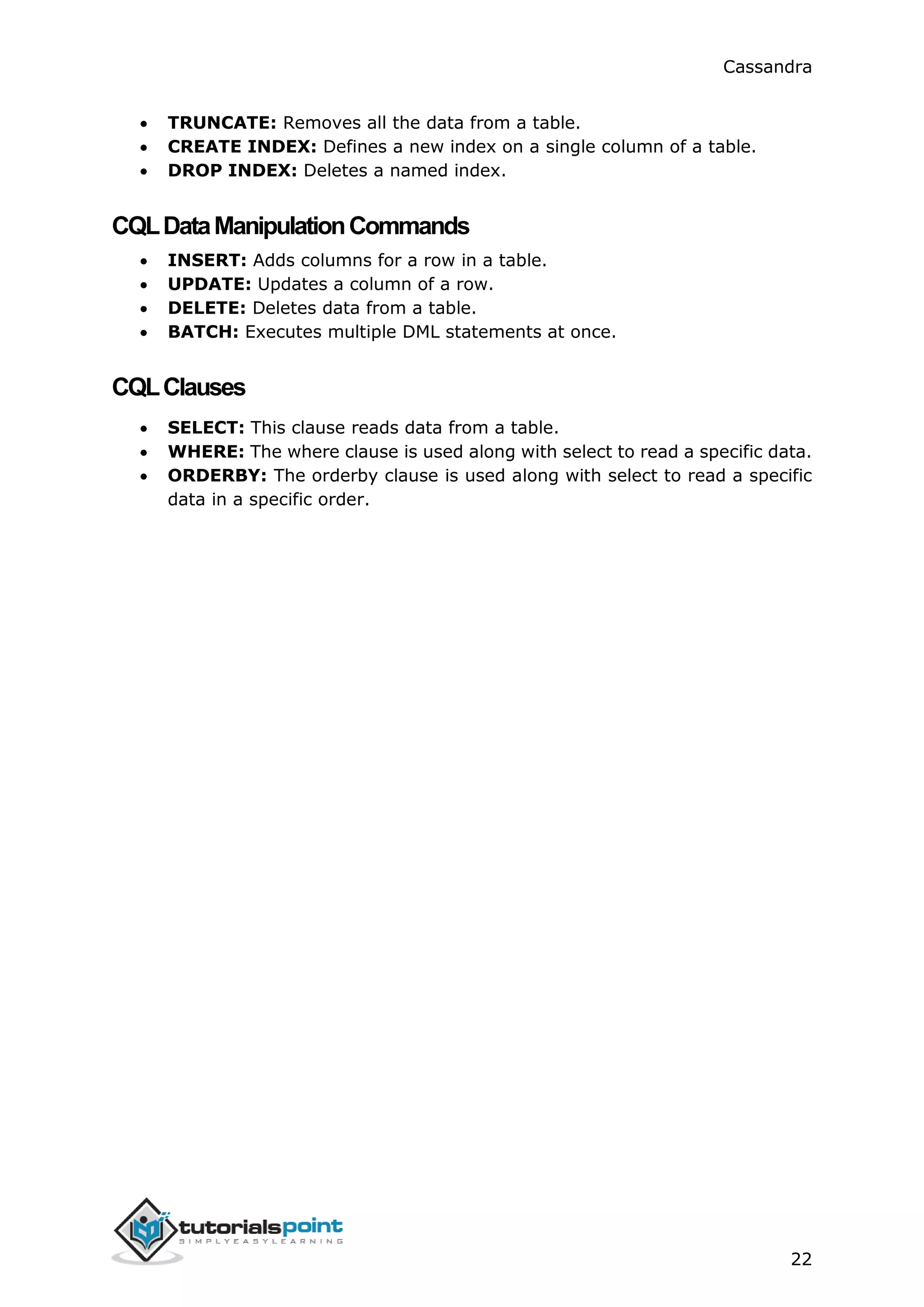 Cassandra
22
 TRUNCATE: Removes all the data from a table.
 CREATE INDEX: Defines a new index on a single column of a table.
 DROP INDEX: Deletes a named index.
CQLDataManipulationCommands
 INSERT: Adds columns for a row in a table.
 UPDATE: Updates a column of a row.
 DELETE: Deletes data from a table.
 BATCH: Executes multiple DML statements at once.
CQLClauses
 SELECT: This clause reads data from a table.
 WHERE: The where clause is used along with select to read a specific data.
 ORDERBY: The orderby clause is used along with select to read a specific
data in a specific order.
 