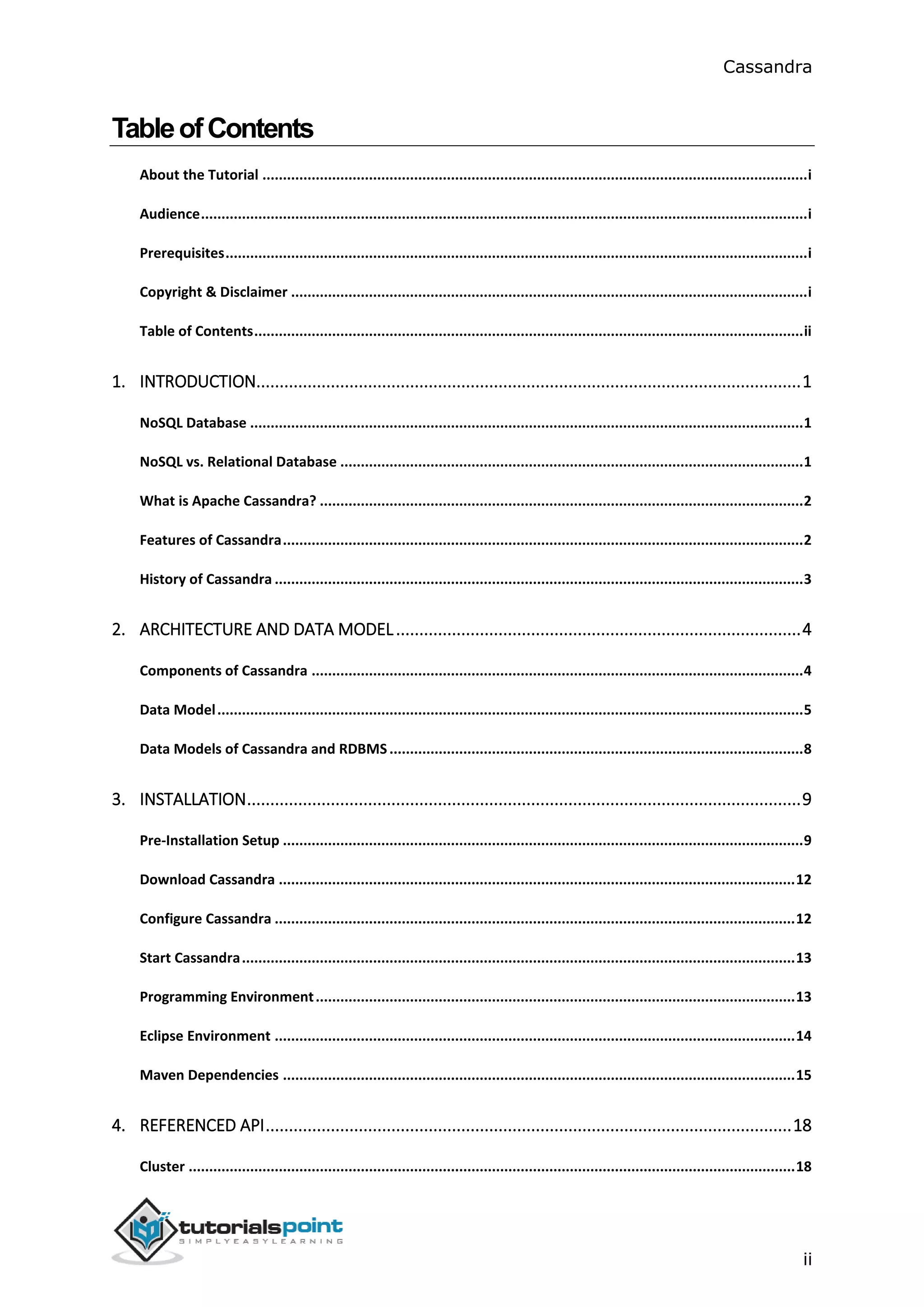 Cassandra
ii
TableofContents
About the Tutorial .....................................................................................................................................i
Audience....................................................................................................................................................i
Prerequisites..............................................................................................................................................i
Copyright & Disclaimer ..............................................................................................................................i
Table of Contents......................................................................................................................................ii
1. INTRODUCTION.....................................................................................................................1
NoSQL Database .......................................................................................................................................1
NoSQL vs. Relational Database .................................................................................................................1
What is Apache Cassandra? ......................................................................................................................2
Features of Cassandra...............................................................................................................................2
History of Cassandra .................................................................................................................................3
2. ARCHITECTURE AND DATA MODEL.......................................................................................4
Components of Cassandra ........................................................................................................................4
Data Model...............................................................................................................................................5
Data Models of Cassandra and RDBMS.....................................................................................................8
3. INSTALLATION.......................................................................................................................9
Pre-Installation Setup ...............................................................................................................................9
Download Cassandra ..............................................................................................................................12
Configure Cassandra ...............................................................................................................................12
Start Cassandra.......................................................................................................................................13
Programming Environment.....................................................................................................................13
Eclipse Environment ...............................................................................................................................14
Maven Dependencies .............................................................................................................................15
4. REFERENCED API.................................................................................................................18
Cluster ....................................................................................................................................................18
 