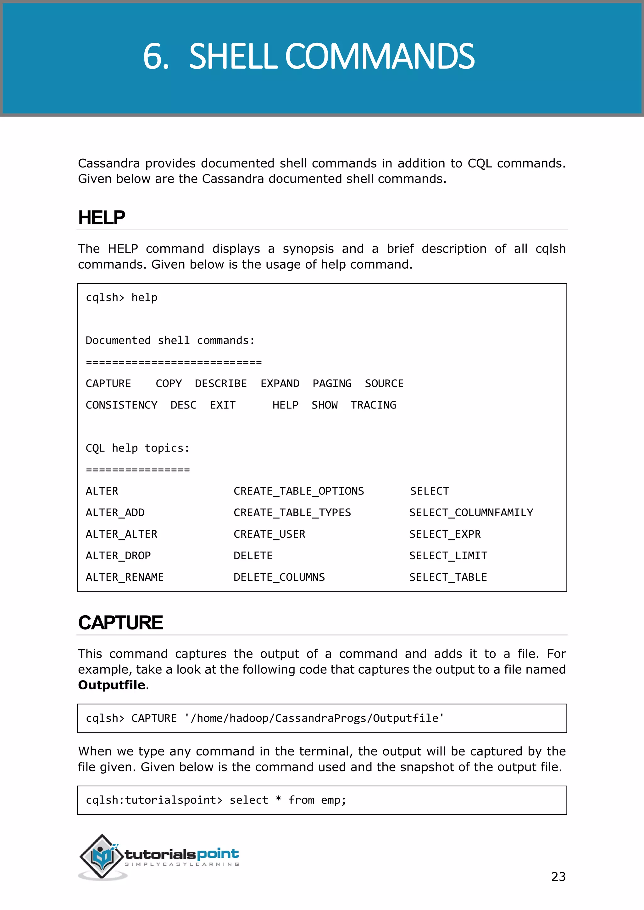 Cassandra
23
Cassandra provides documented shell commands in addition to CQL commands.
Given below are the Cassandra documented shell commands.
HELP
The HELP command displays a synopsis and a brief description of all cqlsh
commands. Given below is the usage of help command.
cqlsh> help
Documented shell commands:
===========================
CAPTURE COPY DESCRIBE EXPAND PAGING SOURCE
CONSISTENCY DESC EXIT HELP SHOW TRACING
CQL help topics:
================
ALTER CREATE_TABLE_OPTIONS SELECT
ALTER_ADD CREATE_TABLE_TYPES SELECT_COLUMNFAMILY
ALTER_ALTER CREATE_USER SELECT_EXPR
ALTER_DROP DELETE SELECT_LIMIT
ALTER_RENAME DELETE_COLUMNS SELECT_TABLE
CAPTURE
This command captures the output of a command and adds it to a file. For
example, take a look at the following code that captures the output to a file named
Outputfile.
cqlsh> CAPTURE '/home/hadoop/CassandraProgs/Outputfile'
When we type any command in the terminal, the output will be captured by the
file given. Given below is the command used and the snapshot of the output file.
cqlsh:tutorialspoint> select * from emp;
6. SHELL COMMANDS
 