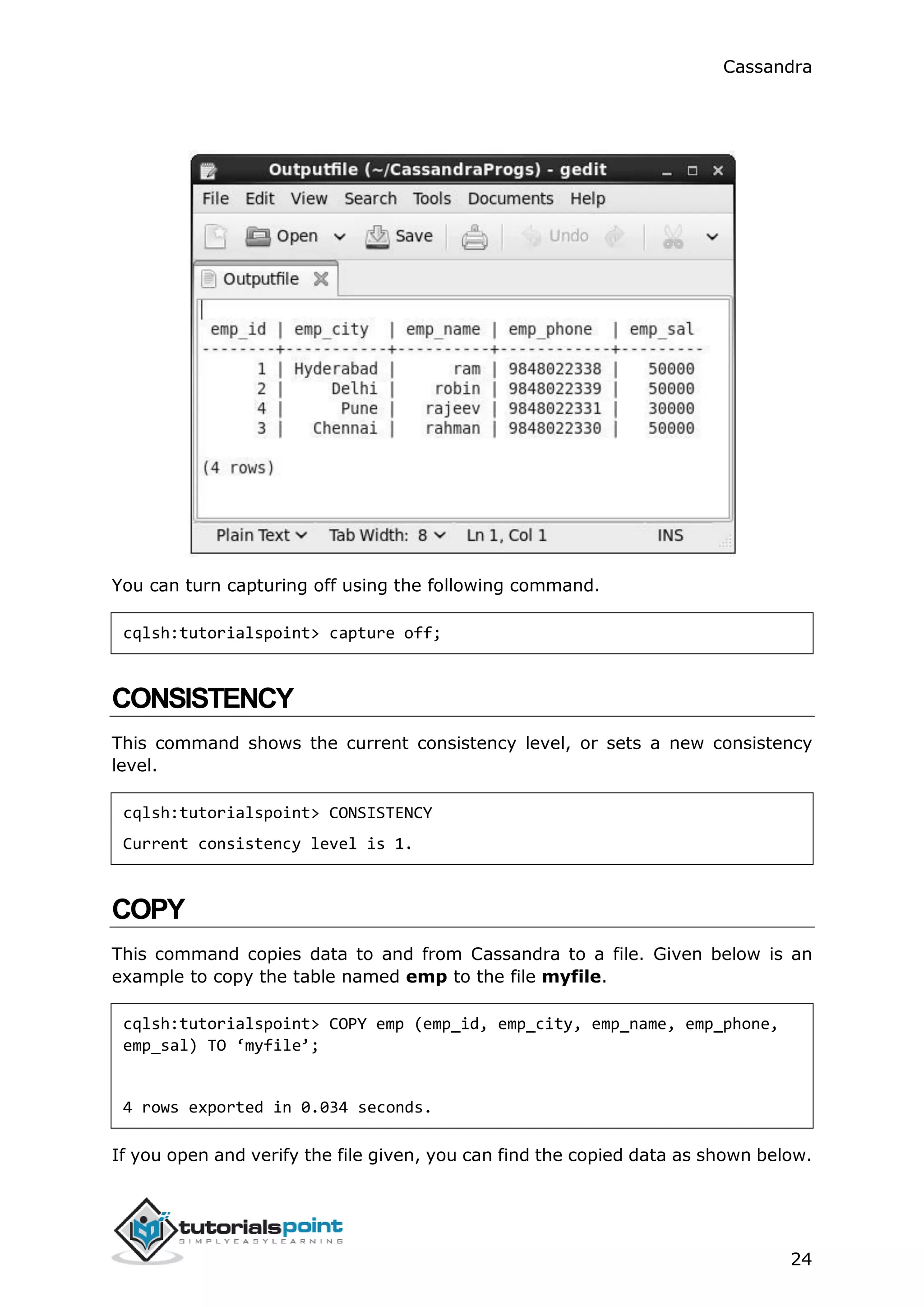 Cassandra
24
You can turn capturing off using the following command.
cqlsh:tutorialspoint> capture off;
CONSISTENCY
This command shows the current consistency level, or sets a new consistency
level.
cqlsh:tutorialspoint> CONSISTENCY
Current consistency level is 1.
COPY
This command copies data to and from Cassandra to a file. Given below is an
example to copy the table named emp to the file myfile.
cqlsh:tutorialspoint> COPY emp (emp_id, emp_city, emp_name, emp_phone,
emp_sal) TO ‘myfile’;
4 rows exported in 0.034 seconds.
If you open and verify the file given, you can find the copied data as shown below.
 