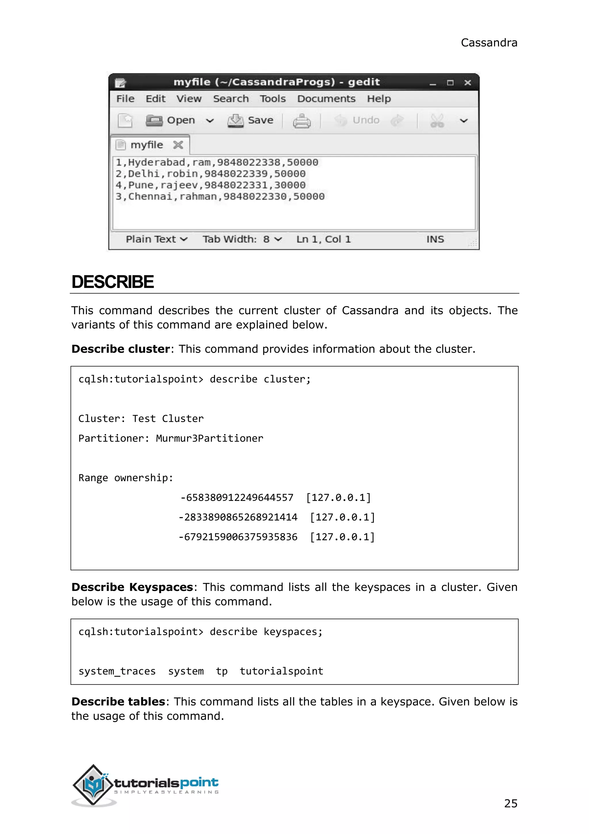 Cassandra
25
DESCRIBE
This command describes the current cluster of Cassandra and its objects. The
variants of this command are explained below.
Describe cluster: This command provides information about the cluster.
cqlsh:tutorialspoint> describe cluster;
Cluster: Test Cluster
Partitioner: Murmur3Partitioner
Range ownership:
-658380912249644557 [127.0.0.1]
-2833890865268921414 [127.0.0.1]
-6792159006375935836 [127.0.0.1]
Describe Keyspaces: This command lists all the keyspaces in a cluster. Given
below is the usage of this command.
cqlsh:tutorialspoint> describe keyspaces;
system_traces system tp tutorialspoint
Describe tables: This command lists all the tables in a keyspace. Given below is
the usage of this command.
 
