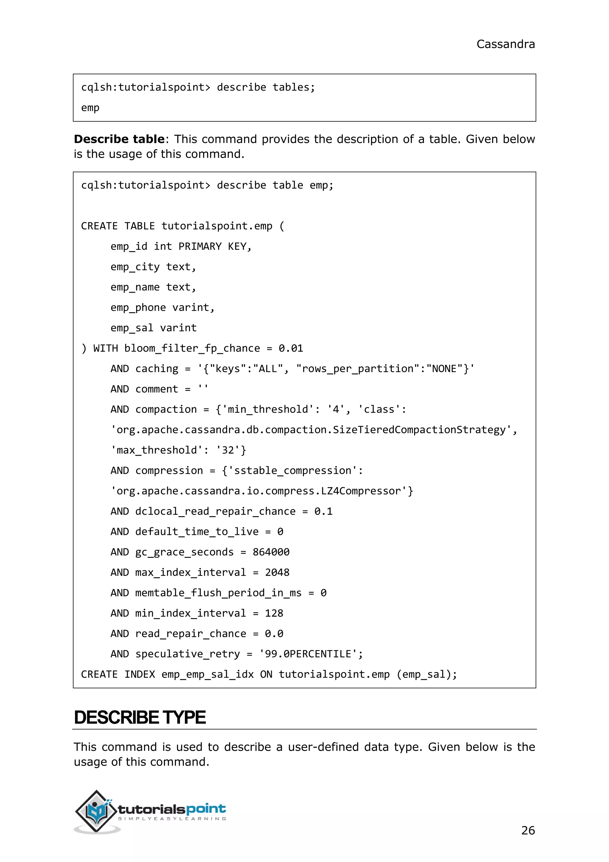 Cassandra
26
cqlsh:tutorialspoint> describe tables;
emp
Describe table: This command provides the description of a table. Given below
is the usage of this command.
cqlsh:tutorialspoint> describe table emp;
CREATE TABLE tutorialspoint.emp (
emp_id int PRIMARY KEY,
emp_city text,
emp_name text,
emp_phone varint,
emp_sal varint
) WITH bloom_filter_fp_chance = 0.01
AND caching = '{"keys":"ALL", "rows_per_partition":"NONE"}'
AND comment = ''
AND compaction = {'min_threshold': '4', 'class':
'org.apache.cassandra.db.compaction.SizeTieredCompactionStrategy',
'max_threshold': '32'}
AND compression = {'sstable_compression':
'org.apache.cassandra.io.compress.LZ4Compressor'}
AND dclocal_read_repair_chance = 0.1
AND default_time_to_live = 0
AND gc_grace_seconds = 864000
AND max_index_interval = 2048
AND memtable_flush_period_in_ms = 0
AND min_index_interval = 128
AND read_repair_chance = 0.0
AND speculative_retry = '99.0PERCENTILE';
CREATE INDEX emp_emp_sal_idx ON tutorialspoint.emp (emp_sal);
DESCRIBETYPE
This command is used to describe a user-defined data type. Given below is the
usage of this command.
 