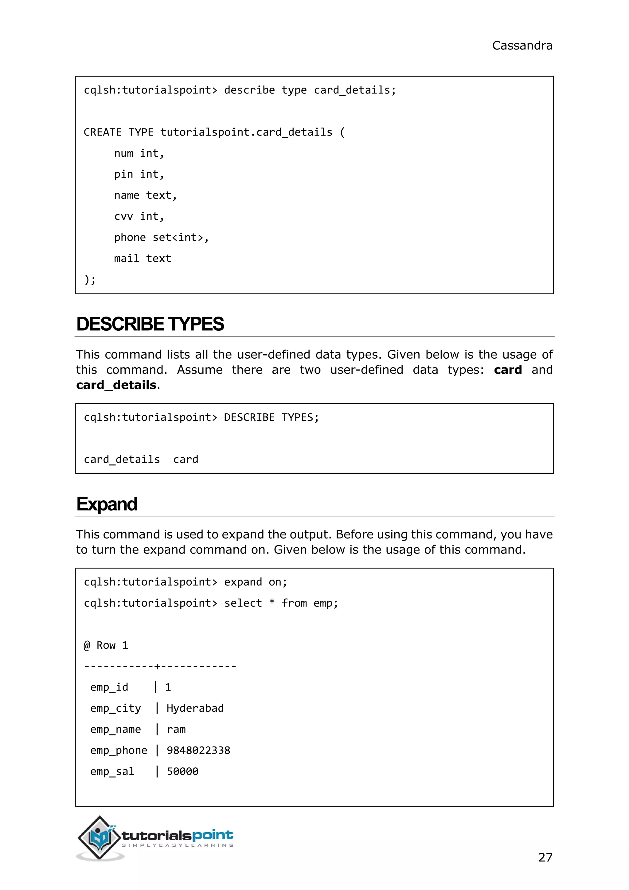 Cassandra
27
cqlsh:tutorialspoint> describe type card_details;
CREATE TYPE tutorialspoint.card_details (
num int,
pin int,
name text,
cvv int,
phone set<int>,
mail text
);
DESCRIBETYPES
This command lists all the user-defined data types. Given below is the usage of
this command. Assume there are two user-defined data types: card and
card_details.
cqlsh:tutorialspoint> DESCRIBE TYPES;
card_details card
Expand
This command is used to expand the output. Before using this command, you have
to turn the expand command on. Given below is the usage of this command.
cqlsh:tutorialspoint> expand on;
cqlsh:tutorialspoint> select * from emp;
@ Row 1
-----------+------------
emp_id | 1
emp_city | Hyderabad
emp_name | ram
emp_phone | 9848022338
emp_sal | 50000
 