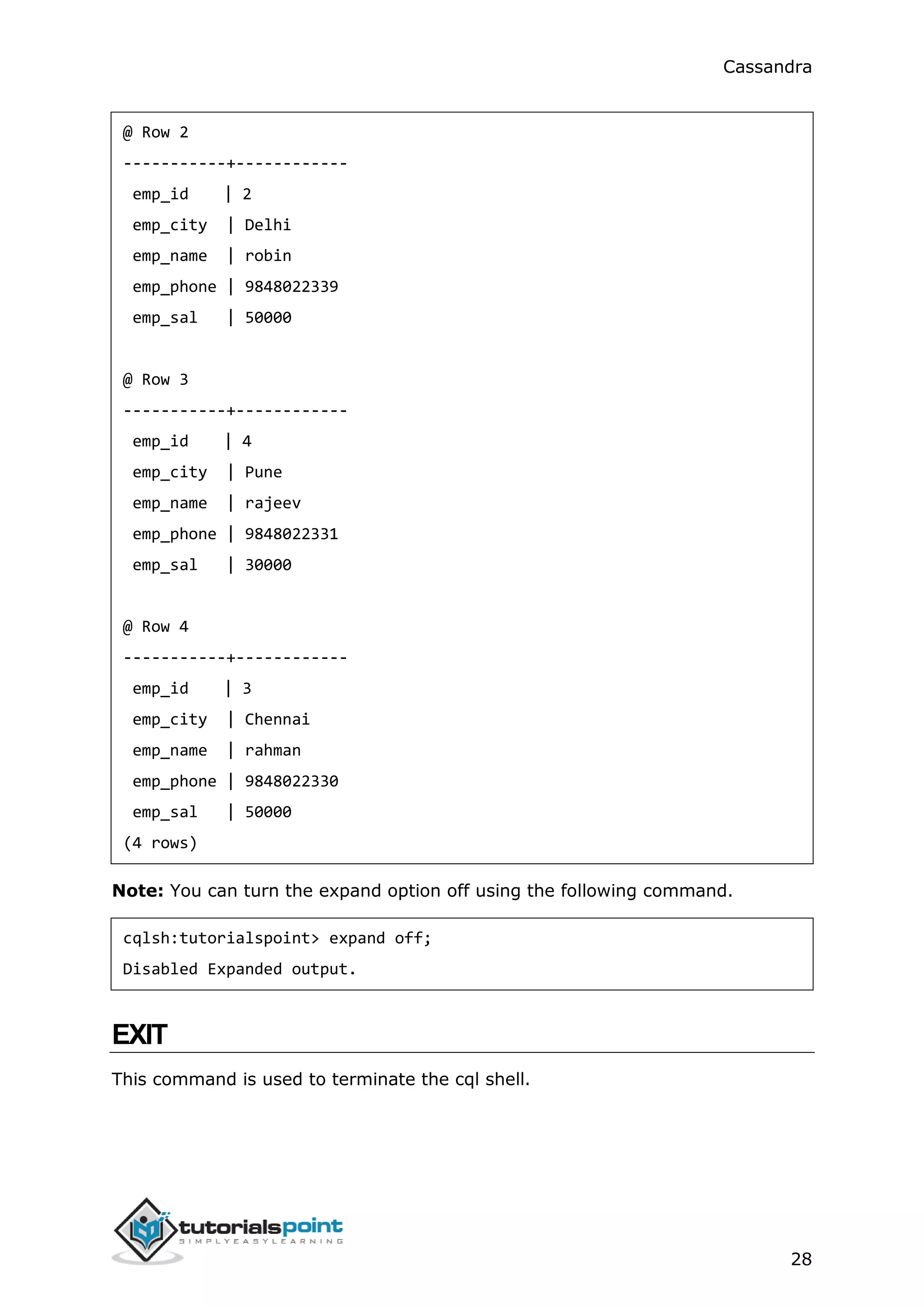 Cassandra
28
@ Row 2
-----------+------------
emp_id | 2
emp_city | Delhi
emp_name | robin
emp_phone | 9848022339
emp_sal | 50000
@ Row 3
-----------+------------
emp_id | 4
emp_city | Pune
emp_name | rajeev
emp_phone | 9848022331
emp_sal | 30000
@ Row 4
-----------+------------
emp_id | 3
emp_city | Chennai
emp_name | rahman
emp_phone | 9848022330
emp_sal | 50000
(4 rows)
Note: You can turn the expand option off using the following command.
cqlsh:tutorialspoint> expand off;
Disabled Expanded output.
EXIT
This command is used to terminate the cql shell.
 