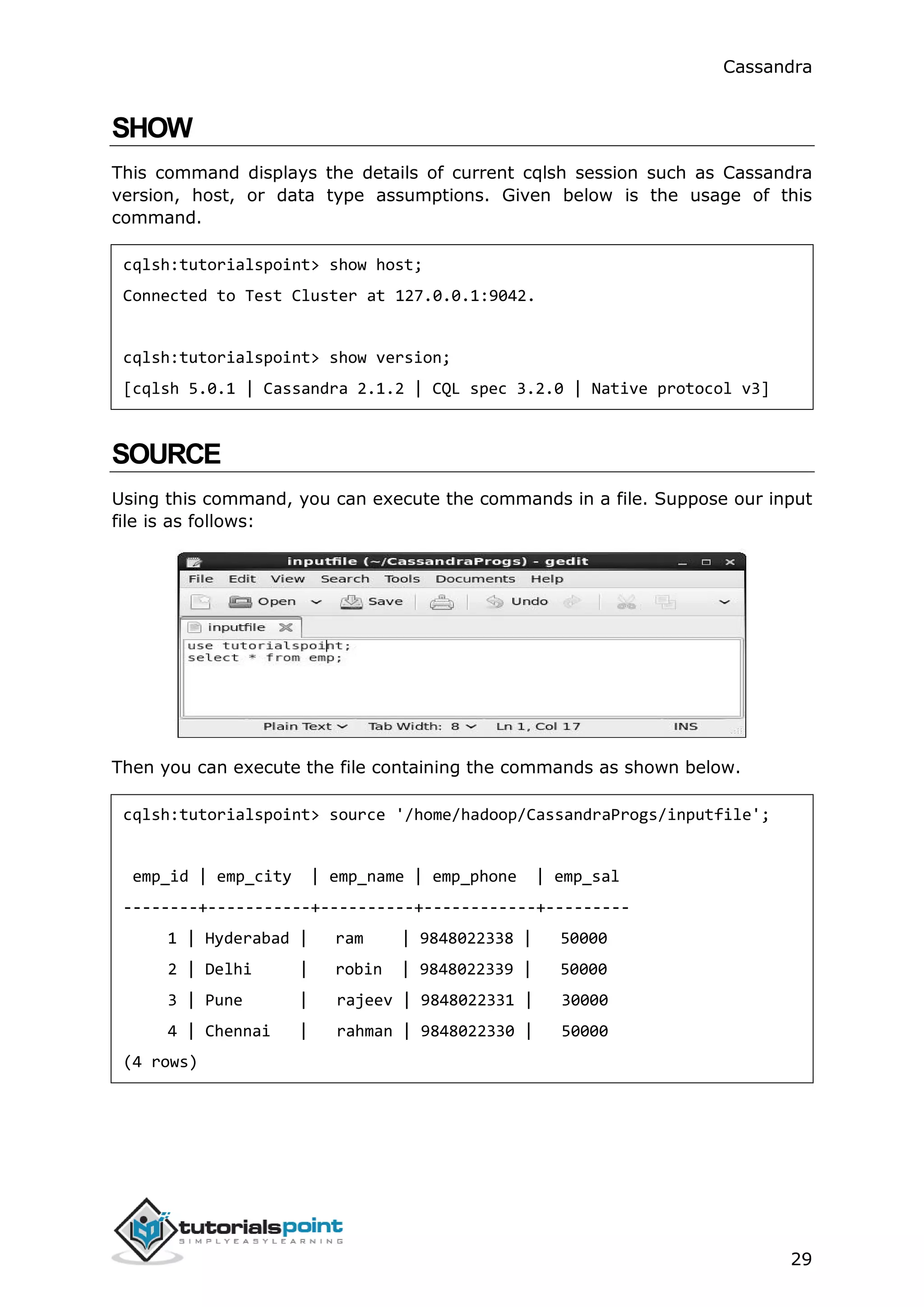 Cassandra
29
SHOW
This command displays the details of current cqlsh session such as Cassandra
version, host, or data type assumptions. Given below is the usage of this
command.
cqlsh:tutorialspoint> show host;
Connected to Test Cluster at 127.0.0.1:9042.
cqlsh:tutorialspoint> show version;
[cqlsh 5.0.1 | Cassandra 2.1.2 | CQL spec 3.2.0 | Native protocol v3]
SOURCE
Using this command, you can execute the commands in a file. Suppose our input
file is as follows:
Then you can execute the file containing the commands as shown below.
cqlsh:tutorialspoint> source '/home/hadoop/CassandraProgs/inputfile';
emp_id | emp_city | emp_name | emp_phone | emp_sal
--------+-----------+----------+------------+---------
1 | Hyderabad | ram | 9848022338 | 50000
2 | Delhi | robin | 9848022339 | 50000
3 | Pune | rajeev | 9848022331 | 30000
4 | Chennai | rahman | 9848022330 | 50000
(4 rows)
 