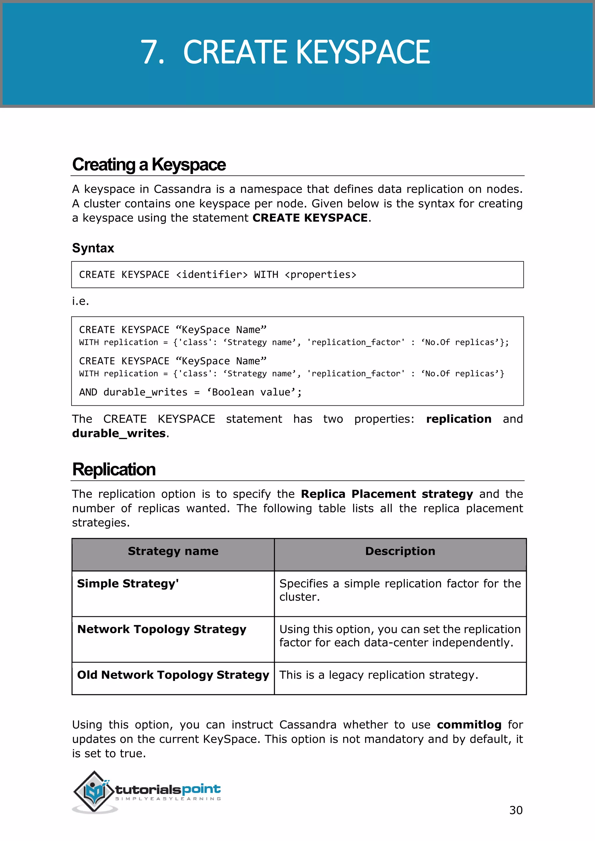 Cassandra
30
CreatingaKeyspace
A keyspace in Cassandra is a namespace that defines data replication on nodes.
A cluster contains one keyspace per node. Given below is the syntax for creating
a keyspace using the statement CREATE KEYSPACE.
Syntax
CREATE KEYSPACE <identifier> WITH <properties>
i.e.
CREATE KEYSPACE “KeySpace Name”
WITH replication = {'class': ‘Strategy name’, 'replication_factor' : ‘No.Of replicas’};
CREATE KEYSPACE “KeySpace Name”
WITH replication = {'class': ‘Strategy name’, 'replication_factor' : ‘No.Of replicas’}
AND durable_writes = ‘Boolean value’;
The CREATE KEYSPACE statement has two properties: replication and
durable_writes.
Replication
The replication option is to specify the Replica Placement strategy and the
number of replicas wanted. The following table lists all the replica placement
strategies.
Strategy name Description
Simple Strategy' Specifies a simple replication factor for the
cluster.
Network Topology Strategy Using this option, you can set the replication
factor for each data-center independently.
Old Network Topology Strategy This is a legacy replication strategy.
Using this option, you can instruct Cassandra whether to use commitlog for
updates on the current KeySpace. This option is not mandatory and by default, it
is set to true.
7. CREATE KEYSPACE
 