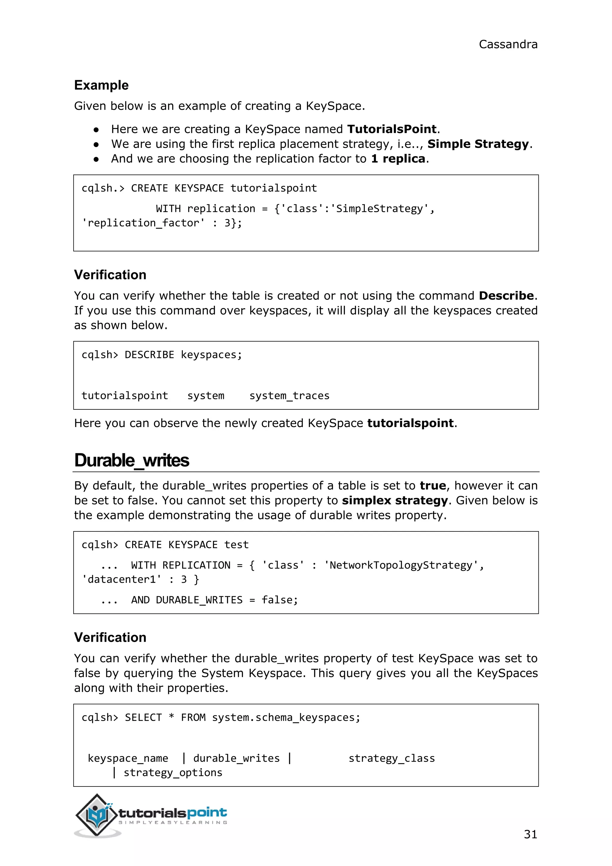 Cassandra
31
Example
Given below is an example of creating a KeySpace.
● Here we are creating a KeySpace named TutorialsPoint.
● We are using the first replica placement strategy, i.e.., Simple Strategy.
● And we are choosing the replication factor to 1 replica.
cqlsh.> CREATE KEYSPACE tutorialspoint
WITH replication = {'class':'SimpleStrategy',
'replication_factor' : 3};
Verification
You can verify whether the table is created or not using the command Describe.
If you use this command over keyspaces, it will display all the keyspaces created
as shown below.
cqlsh> DESCRIBE keyspaces;
tutorialspoint system system_traces
Here you can observe the newly created KeySpace tutorialspoint.
Durable_writes
By default, the durable_writes properties of a table is set to true, however it can
be set to false. You cannot set this property to simplex strategy. Given below is
the example demonstrating the usage of durable writes property.
cqlsh> CREATE KEYSPACE test
... WITH REPLICATION = { 'class' : 'NetworkTopologyStrategy',
'datacenter1' : 3 }
... AND DURABLE_WRITES = false;
Verification
You can verify whether the durable_writes property of test KeySpace was set to
false by querying the System Keyspace. This query gives you all the KeySpaces
along with their properties.
cqlsh> SELECT * FROM system.schema_keyspaces;
keyspace_name | durable_writes | strategy_class
| strategy_options
 