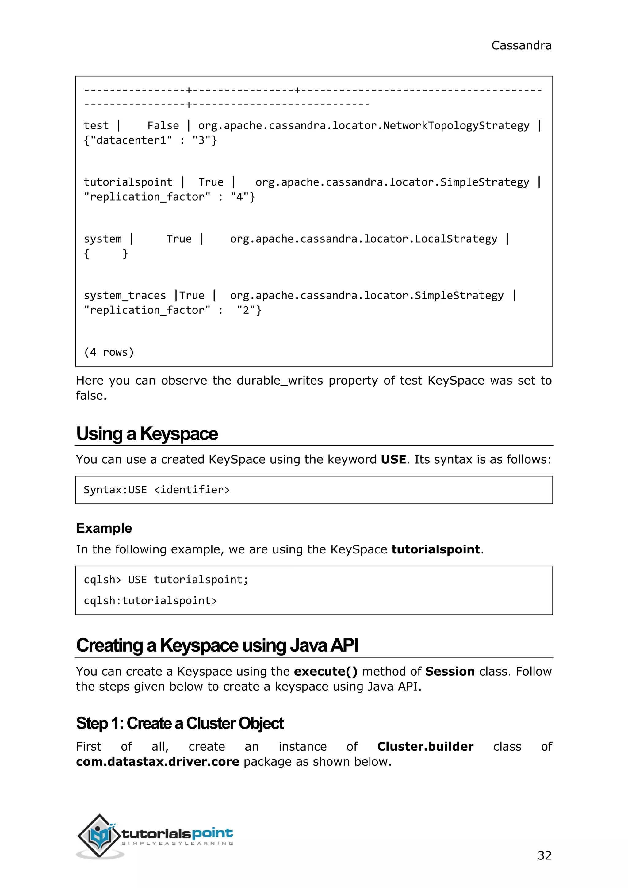 Cassandra
32
----------------+----------------+--------------------------------------
----------------+----------------------------
test | False | org.apache.cassandra.locator.NetworkTopologyStrategy |
{"datacenter1" : "3"}
tutorialspoint | True | org.apache.cassandra.locator.SimpleStrategy |
"replication_factor" : "4"}
system | True | org.apache.cassandra.locator.LocalStrategy |
{ }
system_traces |True | org.apache.cassandra.locator.SimpleStrategy |
"replication_factor" : "2"}
(4 rows)
Here you can observe the durable_writes property of test KeySpace was set to
false.
UsingaKeyspace
You can use a created KeySpace using the keyword USE. Its syntax is as follows:
Syntax:USE <identifier>
Example
In the following example, we are using the KeySpace tutorialspoint.
cqlsh> USE tutorialspoint;
cqlsh:tutorialspoint>
CreatingaKeyspaceusingJavaAPI
You can create a Keyspace using the execute() method of Session class. Follow
the steps given below to create a keyspace using Java API.
Step1:CreateaClusterObject
First of all, create an instance of Cluster.builder class of
com.datastax.driver.core package as shown below.
 