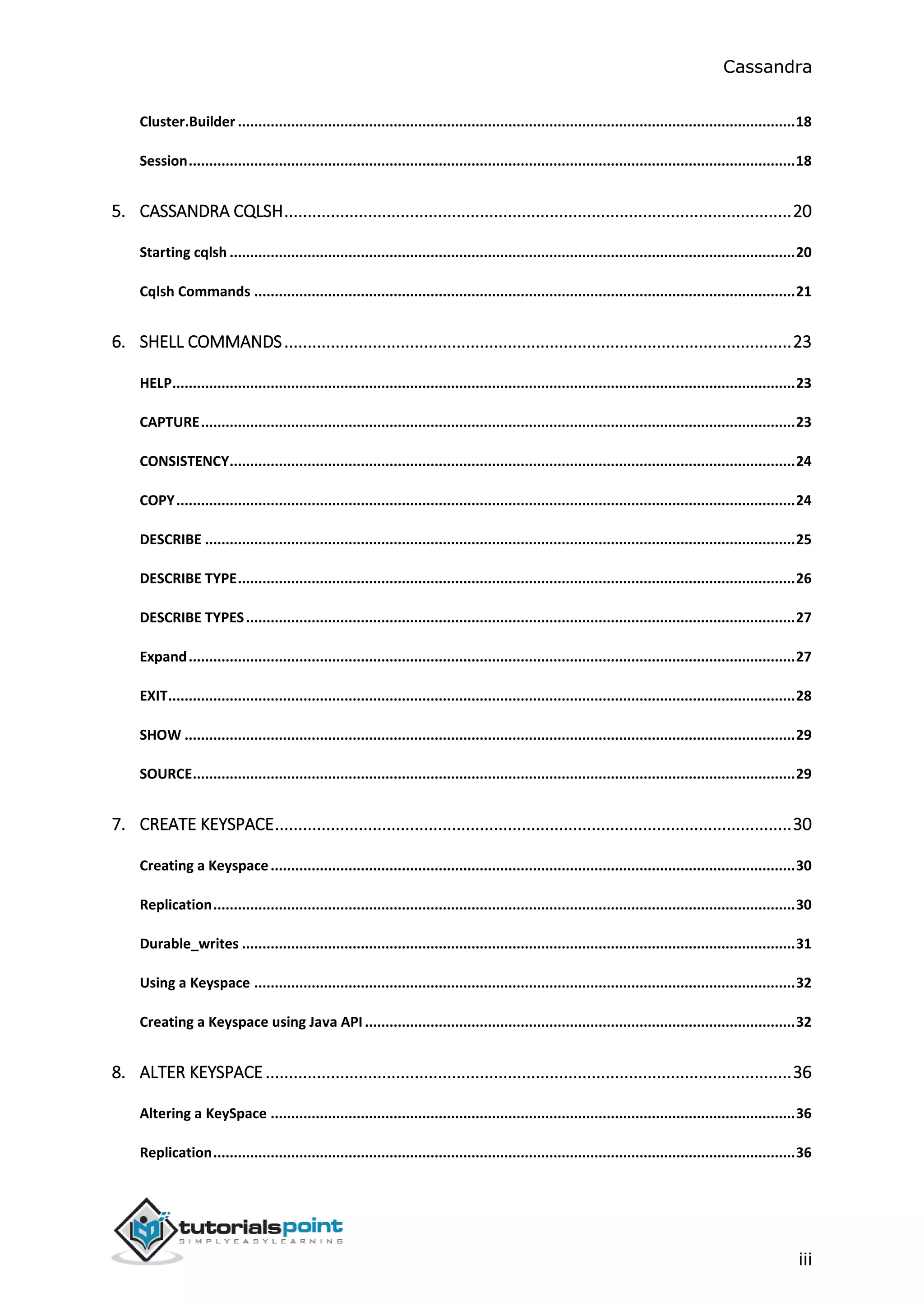 Cassandra
iii
Cluster.Builder ........................................................................................................................................18
Session....................................................................................................................................................18
5. CASSANDRA CQLSH.............................................................................................................20
Starting cqlsh ..........................................................................................................................................20
Cqlsh Commands ....................................................................................................................................21
6. SHELL COMMANDS.............................................................................................................23
HELP........................................................................................................................................................23
CAPTURE.................................................................................................................................................23
CONSISTENCY..........................................................................................................................................24
COPY.......................................................................................................................................................24
DESCRIBE ................................................................................................................................................25
DESCRIBE TYPE........................................................................................................................................26
DESCRIBE TYPES......................................................................................................................................27
Expand....................................................................................................................................................27
EXIT.........................................................................................................................................................28
SHOW .....................................................................................................................................................29
SOURCE...................................................................................................................................................29
7. CREATE KEYSPACE...............................................................................................................30
Creating a Keyspace................................................................................................................................30
Replication..............................................................................................................................................30
Durable_writes .......................................................................................................................................31
Using a Keyspace ....................................................................................................................................32
Creating a Keyspace using Java API.........................................................................................................32
8. ALTER KEYSPACE.................................................................................................................36
Altering a KeySpace ................................................................................................................................36
Replication..............................................................................................................................................36
 