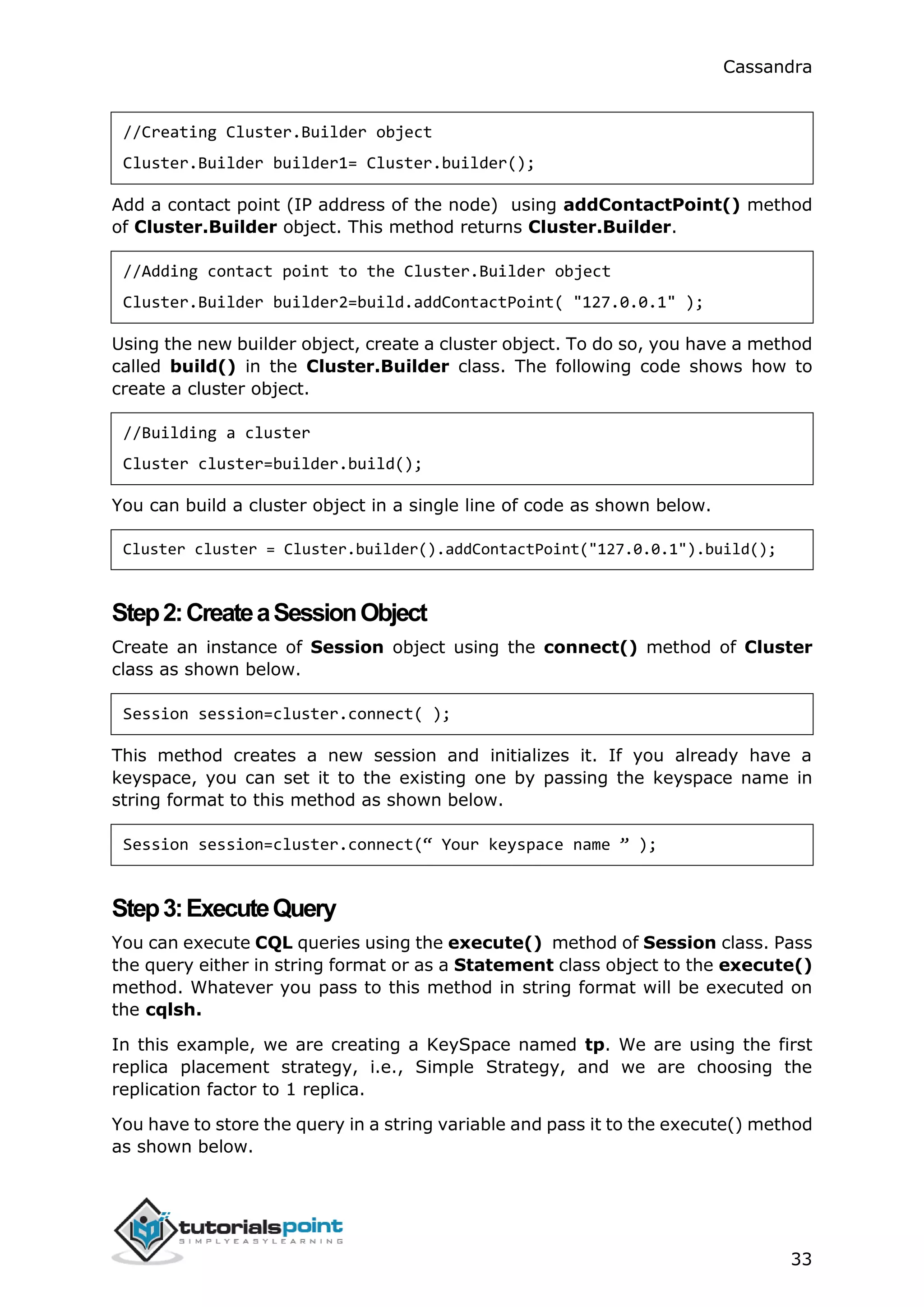 Cassandra
33
//Creating Cluster.Builder object
Cluster.Builder builder1= Cluster.builder();
Add a contact point (IP address of the node) using addContactPoint() method
of Cluster.Builder object. This method returns Cluster.Builder.
//Adding contact point to the Cluster.Builder object
Cluster.Builder builder2=build.addContactPoint( "127.0.0.1" );
Using the new builder object, create a cluster object. To do so, you have a method
called build() in the Cluster.Builder class. The following code shows how to
create a cluster object.
//Building a cluster
Cluster cluster=builder.build();
You can build a cluster object in a single line of code as shown below.
Cluster cluster = Cluster.builder().addContactPoint("127.0.0.1").build();
Step2:CreateaSessionObject
Create an instance of Session object using the connect() method of Cluster
class as shown below.
Session session=cluster.connect( );
This method creates a new session and initializes it. If you already have a
keyspace, you can set it to the existing one by passing the keyspace name in
string format to this method as shown below.
Session session=cluster.connect(“ Your keyspace name ” );
Step3:ExecuteQuery
You can execute CQL queries using the execute() method of Session class. Pass
the query either in string format or as a Statement class object to the execute()
method. Whatever you pass to this method in string format will be executed on
the cqlsh.
In this example, we are creating a KeySpace named tp. We are using the first
replica placement strategy, i.e., Simple Strategy, and we are choosing the
replication factor to 1 replica.
You have to store the query in a string variable and pass it to the execute() method
as shown below.
 