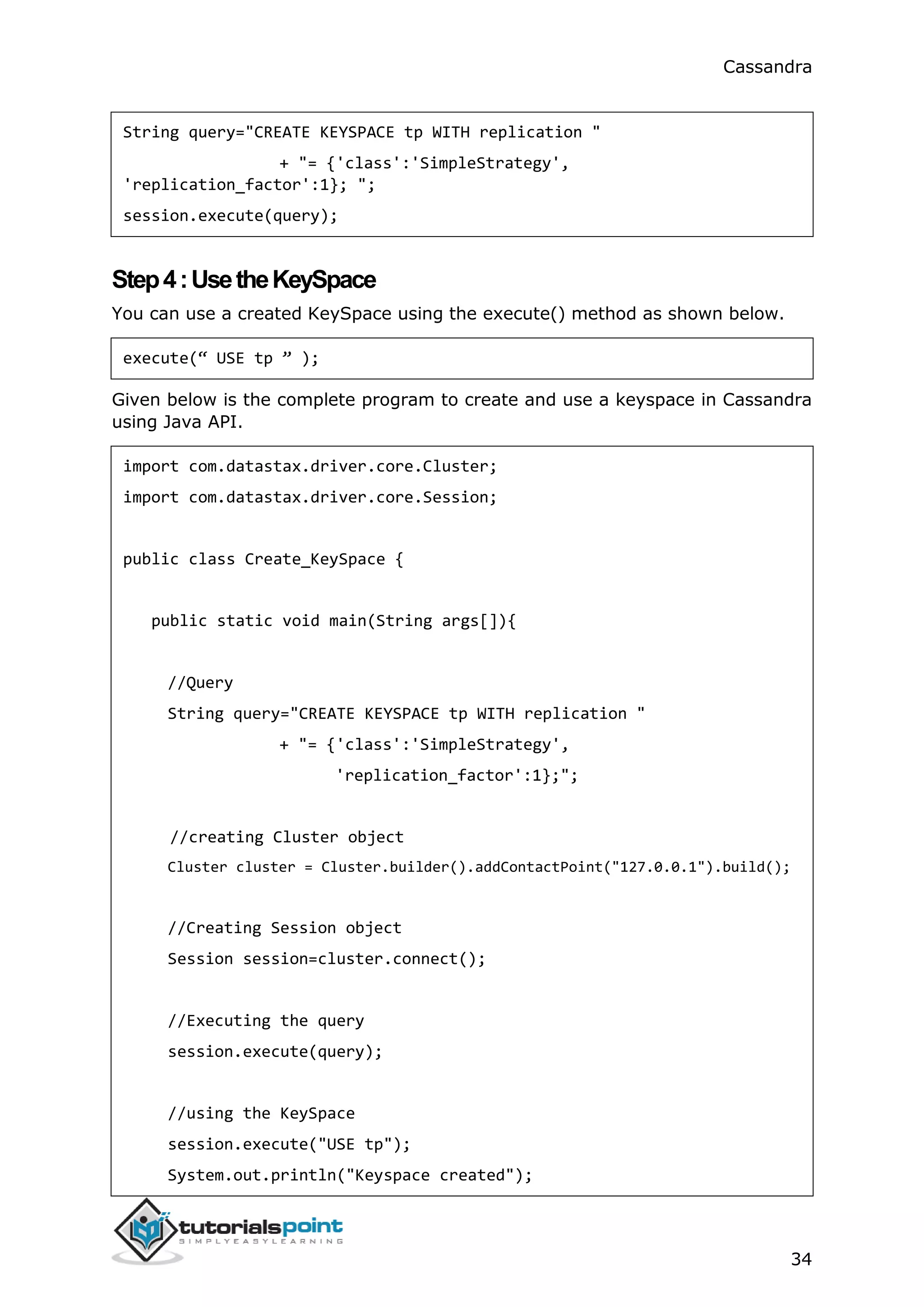 Cassandra
34
String query="CREATE KEYSPACE tp WITH replication "
+ "= {'class':'SimpleStrategy',
'replication_factor':1}; ";
session.execute(query);
Step4:UsetheKeySpace
You can use a created KeySpace using the execute() method as shown below.
execute(“ USE tp ” );
Given below is the complete program to create and use a keyspace in Cassandra
using Java API.
import com.datastax.driver.core.Cluster;
import com.datastax.driver.core.Session;
public class Create_KeySpace {
public static void main(String args[]){
//Query
String query="CREATE KEYSPACE tp WITH replication "
+ "= {'class':'SimpleStrategy',
'replication_factor':1};";
//creating Cluster object
Cluster cluster = Cluster.builder().addContactPoint("127.0.0.1").build();
//Creating Session object
Session session=cluster.connect();
//Executing the query
session.execute(query);
//using the KeySpace
session.execute("USE tp");
System.out.println("Keyspace created");
 