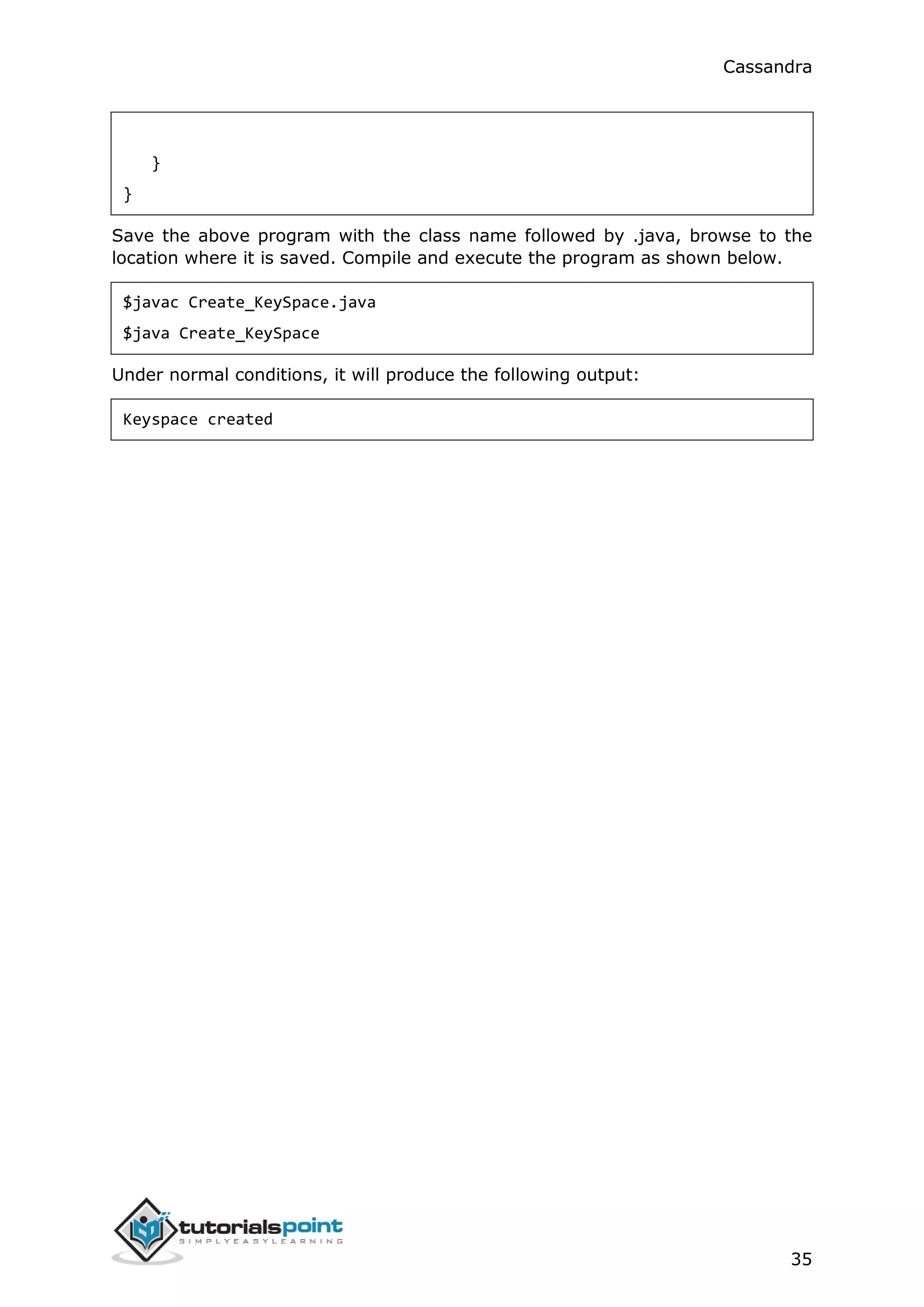 Cassandra
35
}
}
Save the above program with the class name followed by .java, browse to the
location where it is saved. Compile and execute the program as shown below.
$javac Create_KeySpace.java
$java Create_KeySpace
Under normal conditions, it will produce the following output:
Keyspace created
 