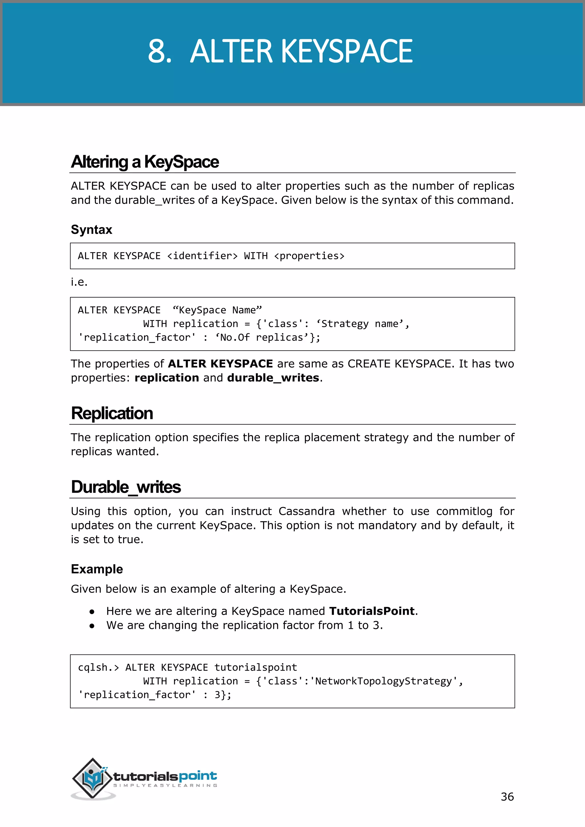 Cassandra
36
AlteringaKeySpace
ALTER KEYSPACE can be used to alter properties such as the number of replicas
and the durable_writes of a KeySpace. Given below is the syntax of this command.
Syntax
ALTER KEYSPACE <identifier> WITH <properties>
i.e.
ALTER KEYSPACE “KeySpace Name”
WITH replication = {'class': ‘Strategy name’,
'replication_factor' : ‘No.Of replicas’};
The properties of ALTER KEYSPACE are same as CREATE KEYSPACE. It has two
properties: replication and durable_writes.
Replication
The replication option specifies the replica placement strategy and the number of
replicas wanted.
Durable_writes
Using this option, you can instruct Cassandra whether to use commitlog for
updates on the current KeySpace. This option is not mandatory and by default, it
is set to true.
Example
Given below is an example of altering a KeySpace.
● Here we are altering a KeySpace named TutorialsPoint.
● We are changing the replication factor from 1 to 3.
cqlsh.> ALTER KEYSPACE tutorialspoint
WITH replication = {'class':'NetworkTopologyStrategy',
'replication_factor' : 3};
8. ALTER KEYSPACE
 