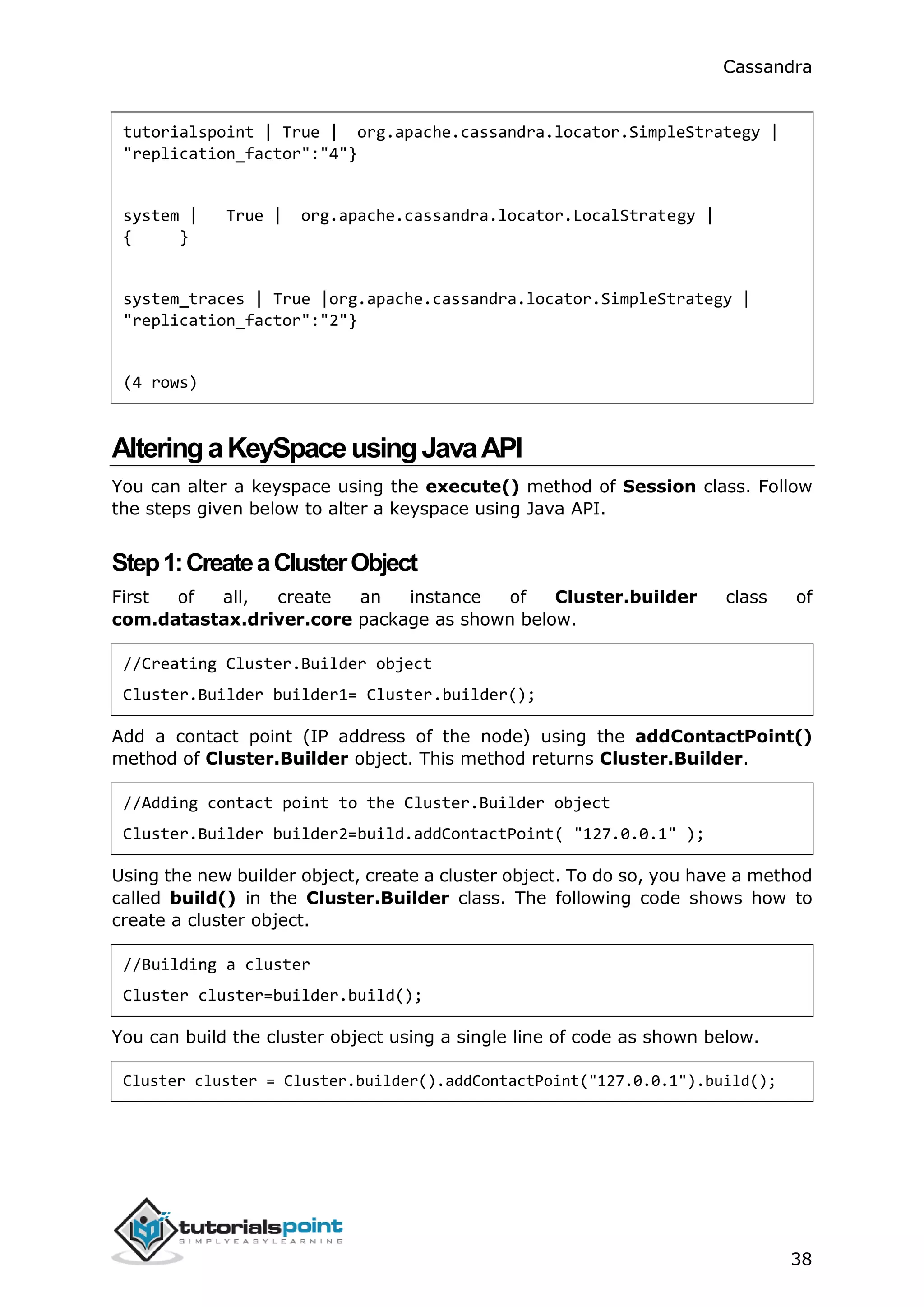 Cassandra
38
tutorialspoint | True | org.apache.cassandra.locator.SimpleStrategy |
"replication_factor":"4"}
system | True | org.apache.cassandra.locator.LocalStrategy |
{ }
system_traces | True |org.apache.cassandra.locator.SimpleStrategy |
"replication_factor":"2"}
(4 rows)
AlteringaKeySpaceusingJavaAPI
You can alter a keyspace using the execute() method of Session class. Follow
the steps given below to alter a keyspace using Java API.
Step1:CreateaClusterObject
First of all, create an instance of Cluster.builder class of
com.datastax.driver.core package as shown below.
//Creating Cluster.Builder object
Cluster.Builder builder1= Cluster.builder();
Add a contact point (IP address of the node) using the addContactPoint()
method of Cluster.Builder object. This method returns Cluster.Builder.
//Adding contact point to the Cluster.Builder object
Cluster.Builder builder2=build.addContactPoint( "127.0.0.1" );
Using the new builder object, create a cluster object. To do so, you have a method
called build() in the Cluster.Builder class. The following code shows how to
create a cluster object.
//Building a cluster
Cluster cluster=builder.build();
You can build the cluster object using a single line of code as shown below.
Cluster cluster = Cluster.builder().addContactPoint("127.0.0.1").build();
 