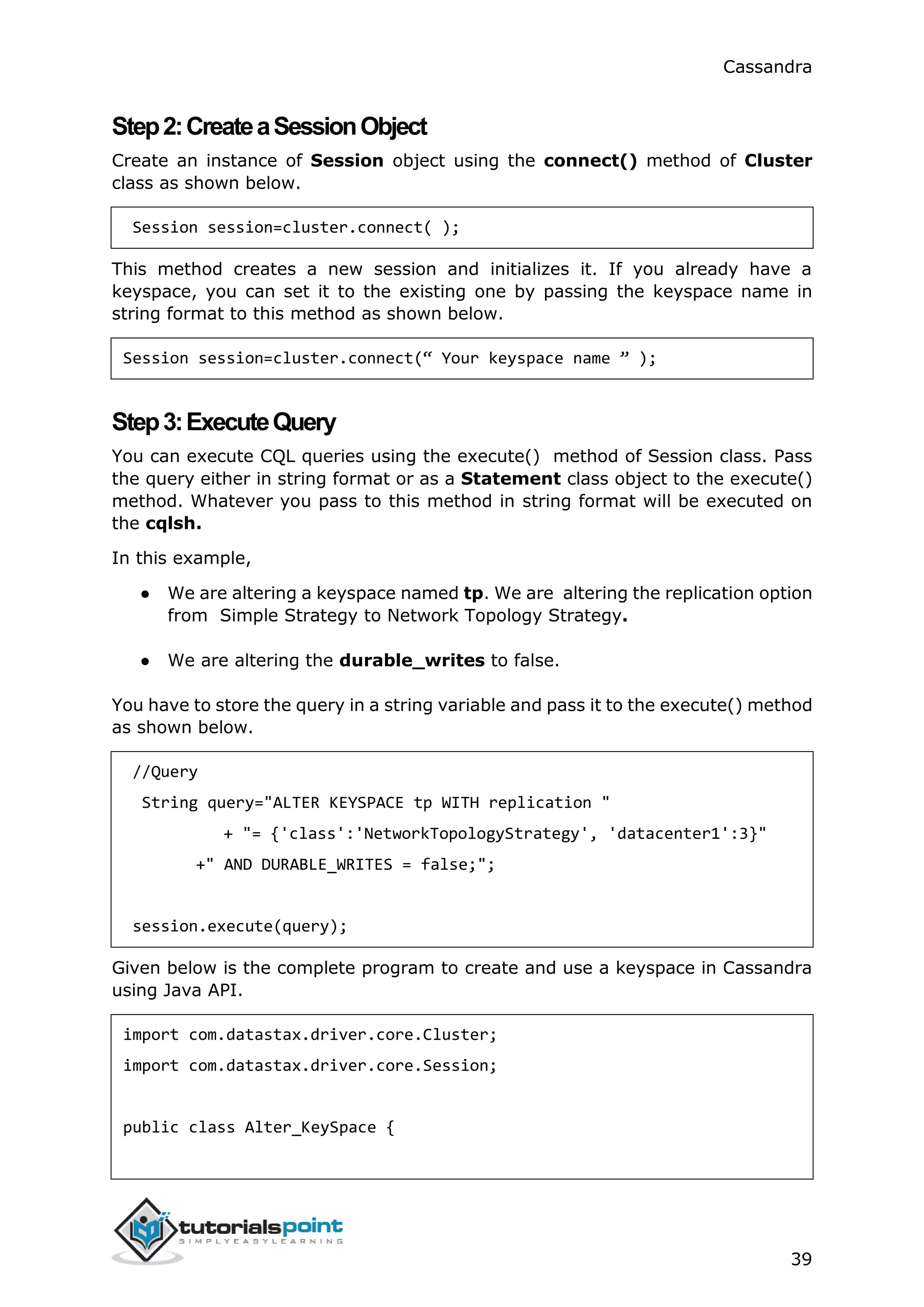 Cassandra
39
Step2:CreateaSessionObject
Create an instance of Session object using the connect() method of Cluster
class as shown below.
Session session=cluster.connect( );
This method creates a new session and initializes it. If you already have a
keyspace, you can set it to the existing one by passing the keyspace name in
string format to this method as shown below.
Session session=cluster.connect(“ Your keyspace name ” );
Step3:ExecuteQuery
You can execute CQL queries using the execute() method of Session class. Pass
the query either in string format or as a Statement class object to the execute()
method. Whatever you pass to this method in string format will be executed on
the cqlsh.
In this example,
● We are altering a keyspace named tp. We are altering the replication option
from Simple Strategy to Network Topology Strategy.
● We are altering the durable_writes to false.
You have to store the query in a string variable and pass it to the execute() method
as shown below.
//Query
String query="ALTER KEYSPACE tp WITH replication "
+ "= {'class':'NetworkTopologyStrategy', 'datacenter1':3}"
+" AND DURABLE_WRITES = false;";
session.execute(query);
Given below is the complete program to create and use a keyspace in Cassandra
using Java API.
import com.datastax.driver.core.Cluster;
import com.datastax.driver.core.Session;
public class Alter_KeySpace {
 