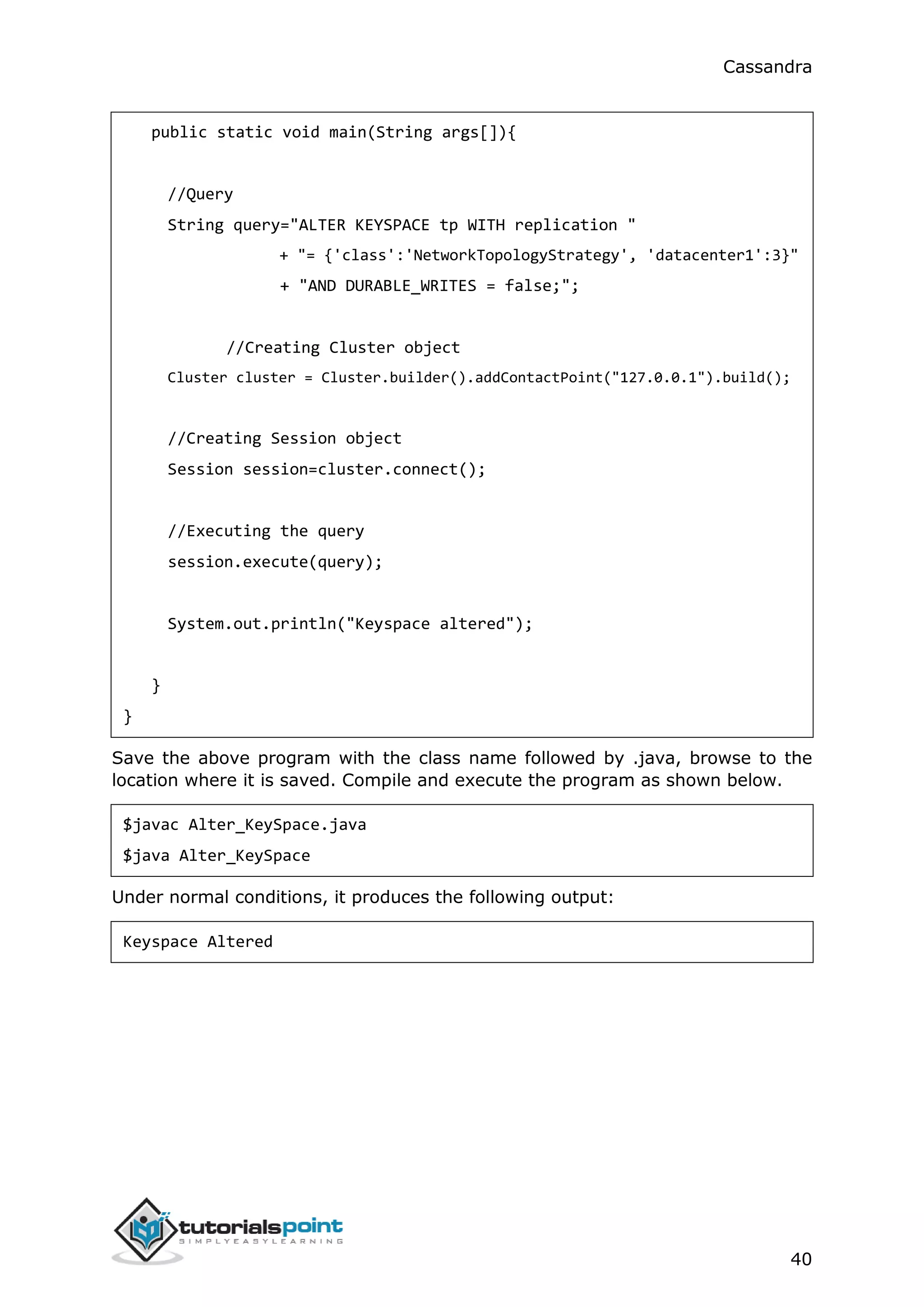 Cassandra
40
public static void main(String args[]){
//Query
String query="ALTER KEYSPACE tp WITH replication "
+ "= {'class':'NetworkTopologyStrategy', 'datacenter1':3}"
+ "AND DURABLE_WRITES = false;";
//Creating Cluster object
Cluster cluster = Cluster.builder().addContactPoint("127.0.0.1").build();
//Creating Session object
Session session=cluster.connect();
//Executing the query
session.execute(query);
System.out.println("Keyspace altered");
}
}
Save the above program with the class name followed by .java, browse to the
location where it is saved. Compile and execute the program as shown below.
$javac Alter_KeySpace.java
$java Alter_KeySpace
Under normal conditions, it produces the following output:
Keyspace Altered
 