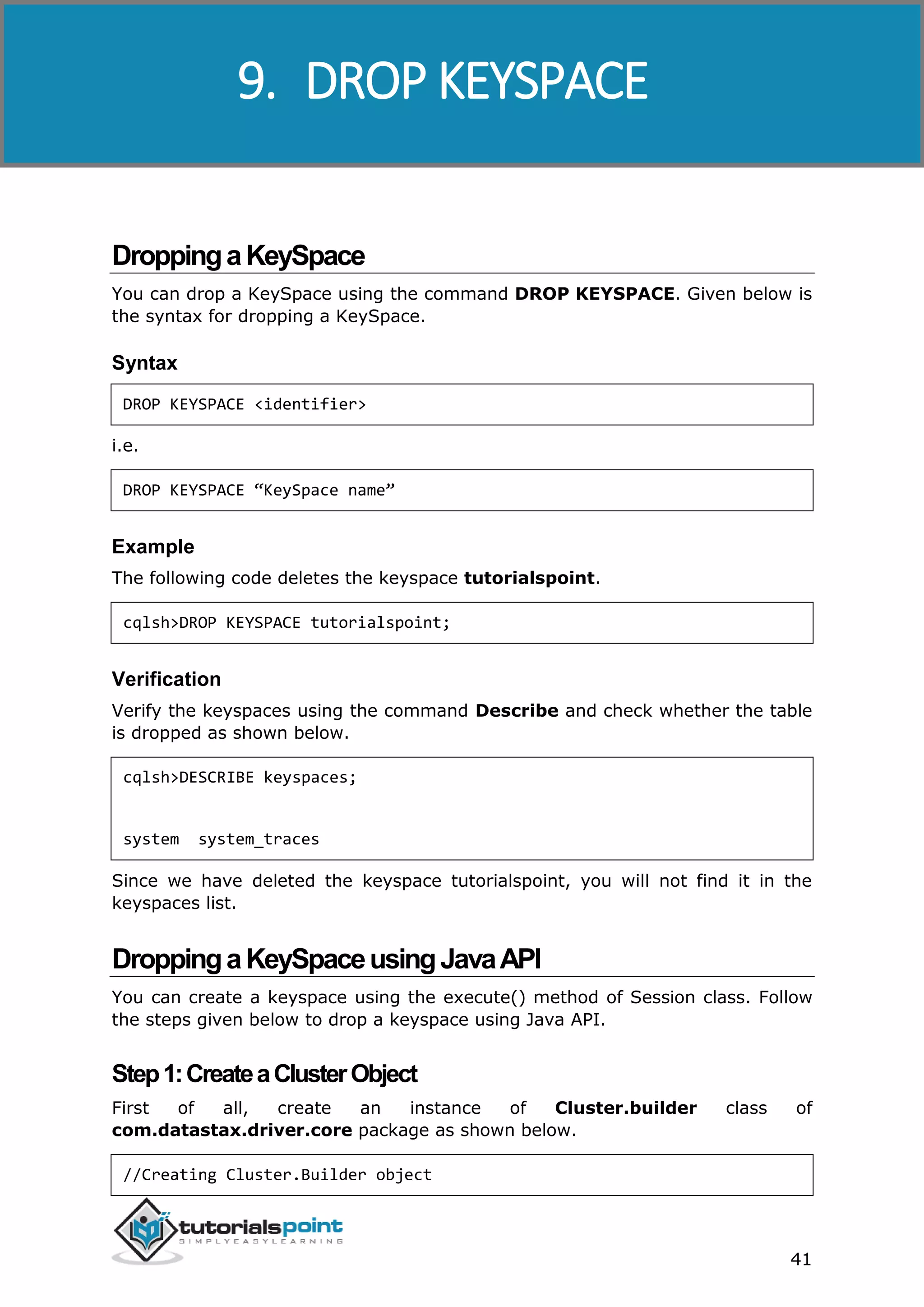 Cassandra
41
DroppingaKeySpace
You can drop a KeySpace using the command DROP KEYSPACE. Given below is
the syntax for dropping a KeySpace.
Syntax
DROP KEYSPACE <identifier>
i.e.
DROP KEYSPACE “KeySpace name”
Example
The following code deletes the keyspace tutorialspoint.
cqlsh>DROP KEYSPACE tutorialspoint;
Verification
Verify the keyspaces using the command Describe and check whether the table
is dropped as shown below.
cqlsh>DESCRIBE keyspaces;
system system_traces
Since we have deleted the keyspace tutorialspoint, you will not find it in the
keyspaces list.
DroppingaKeySpaceusingJavaAPI
You can create a keyspace using the execute() method of Session class. Follow
the steps given below to drop a keyspace using Java API.
Step1:CreateaClusterObject
First of all, create an instance of Cluster.builder class of
com.datastax.driver.core package as shown below.
//Creating Cluster.Builder object
9. DROP KEYSPACE
 