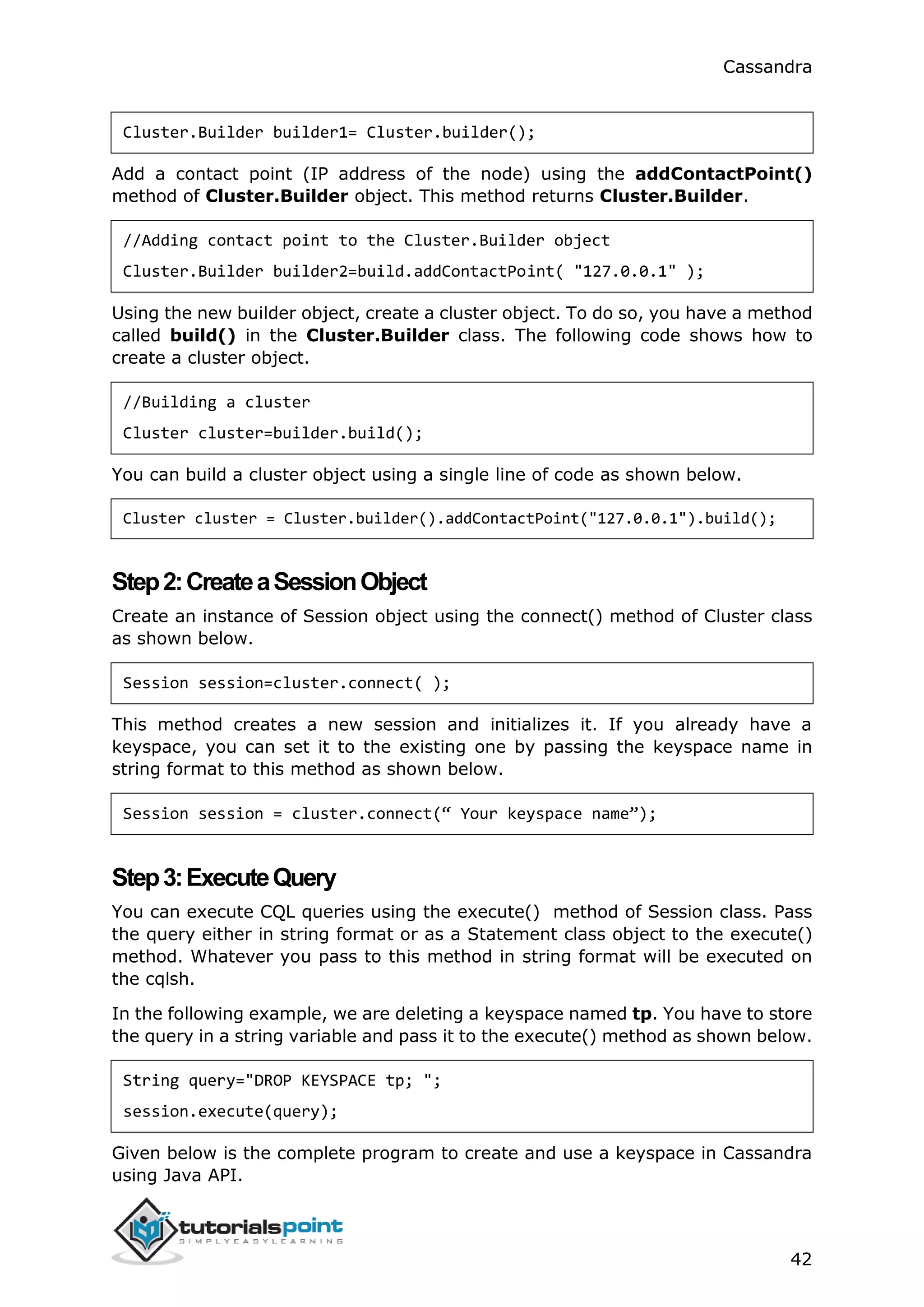 Cassandra
42
Cluster.Builder builder1= Cluster.builder();
Add a contact point (IP address of the node) using the addContactPoint()
method of Cluster.Builder object. This method returns Cluster.Builder.
//Adding contact point to the Cluster.Builder object
Cluster.Builder builder2=build.addContactPoint( "127.0.0.1" );
Using the new builder object, create a cluster object. To do so, you have a method
called build() in the Cluster.Builder class. The following code shows how to
create a cluster object.
//Building a cluster
Cluster cluster=builder.build();
You can build a cluster object using a single line of code as shown below.
Cluster cluster = Cluster.builder().addContactPoint("127.0.0.1").build();
Step2:CreateaSessionObject
Create an instance of Session object using the connect() method of Cluster class
as shown below.
Session session=cluster.connect( );
This method creates a new session and initializes it. If you already have a
keyspace, you can set it to the existing one by passing the keyspace name in
string format to this method as shown below.
Session session = cluster.connect(“ Your keyspace name”);
Step3:ExecuteQuery
You can execute CQL queries using the execute() method of Session class. Pass
the query either in string format or as a Statement class object to the execute()
method. Whatever you pass to this method in string format will be executed on
the cqlsh.
In the following example, we are deleting a keyspace named tp. You have to store
the query in a string variable and pass it to the execute() method as shown below.
String query="DROP KEYSPACE tp; ";
session.execute(query);
Given below is the complete program to create and use a keyspace in Cassandra
using Java API.
 