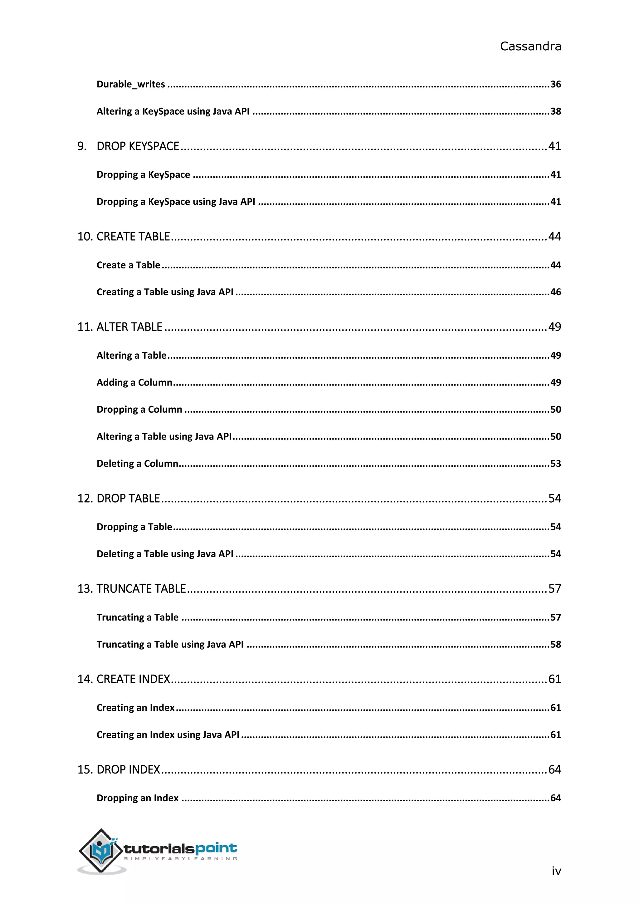 Cassandra
iv
Durable_writes .......................................................................................................................................36
Altering a KeySpace using Java API .........................................................................................................38
9. DROP KEYSPACE..................................................................................................................41
Dropping a KeySpace ..............................................................................................................................41
Dropping a KeySpace using Java API .......................................................................................................41
10. CREATE TABLE.....................................................................................................................44
Create a Table.........................................................................................................................................44
Creating a Table using Java API ...............................................................................................................46
11. ALTER TABLE.......................................................................................................................49
Altering a Table.......................................................................................................................................49
Adding a Column.....................................................................................................................................49
Dropping a Column .................................................................................................................................50
Altering a Table using Java API................................................................................................................50
Deleting a Column...................................................................................................................................53
12. DROP TABLE........................................................................................................................54
Dropping a Table.....................................................................................................................................54
Deleting a Table using Java API ...............................................................................................................54
13. TRUNCATE TABLE................................................................................................................57
Truncating a Table ..................................................................................................................................57
Truncating a Table using Java API ...........................................................................................................58
14. CREATE INDEX.....................................................................................................................61
Creating an Index....................................................................................................................................61
Creating an Index using Java API.............................................................................................................61
15. DROP INDEX........................................................................................................................64
Dropping an Index ..................................................................................................................................64
 