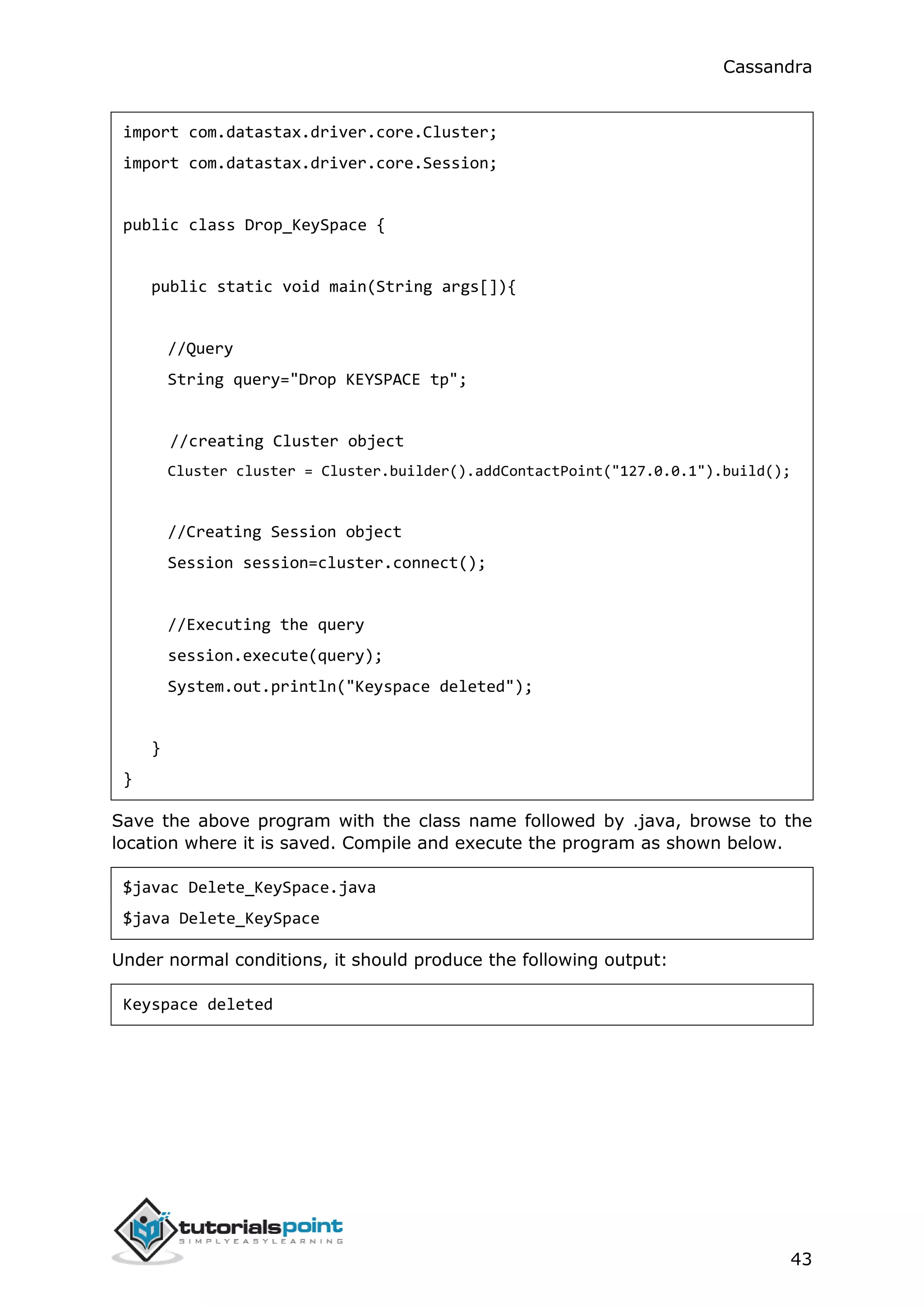 Cassandra
43
import com.datastax.driver.core.Cluster;
import com.datastax.driver.core.Session;
public class Drop_KeySpace {
public static void main(String args[]){
//Query
String query="Drop KEYSPACE tp";
//creating Cluster object
Cluster cluster = Cluster.builder().addContactPoint("127.0.0.1").build();
//Creating Session object
Session session=cluster.connect();
//Executing the query
session.execute(query);
System.out.println("Keyspace deleted");
}
}
Save the above program with the class name followed by .java, browse to the
location where it is saved. Compile and execute the program as shown below.
$javac Delete_KeySpace.java
$java Delete_KeySpace
Under normal conditions, it should produce the following output:
Keyspace deleted
 