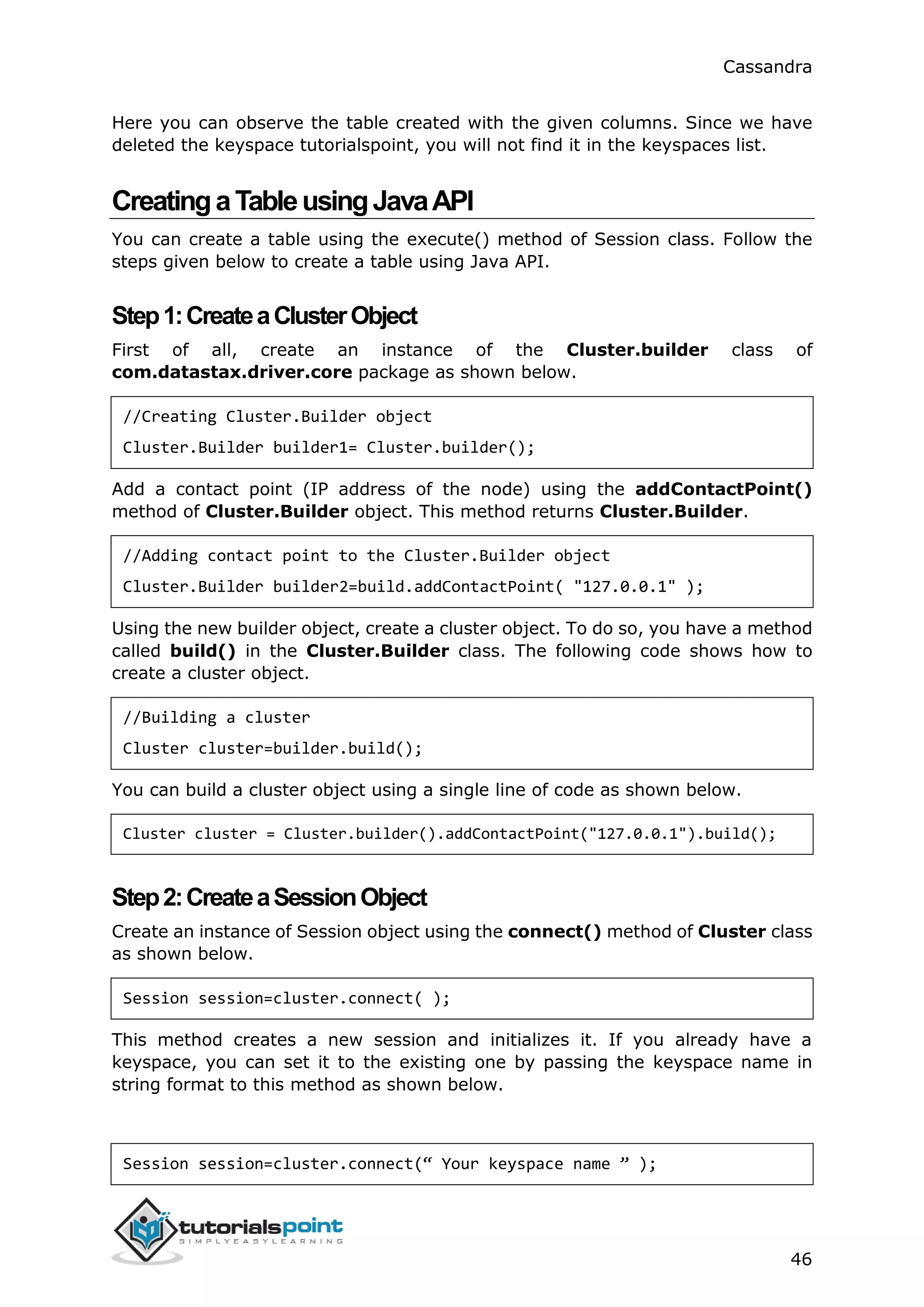 Cassandra
46
Here you can observe the table created with the given columns. Since we have
deleted the keyspace tutorialspoint, you will not find it in the keyspaces list.
CreatingaTableusingJavaAPI
You can create a table using the execute() method of Session class. Follow the
steps given below to create a table using Java API.
Step1:CreateaClusterObject
First of all, create an instance of the Cluster.builder class of
com.datastax.driver.core package as shown below.
//Creating Cluster.Builder object
Cluster.Builder builder1= Cluster.builder();
Add a contact point (IP address of the node) using the addContactPoint()
method of Cluster.Builder object. This method returns Cluster.Builder.
//Adding contact point to the Cluster.Builder object
Cluster.Builder builder2=build.addContactPoint( "127.0.0.1" );
Using the new builder object, create a cluster object. To do so, you have a method
called build() in the Cluster.Builder class. The following code shows how to
create a cluster object.
//Building a cluster
Cluster cluster=builder.build();
You can build a cluster object using a single line of code as shown below.
Cluster cluster = Cluster.builder().addContactPoint("127.0.0.1").build();
Step2:CreateaSessionObject
Create an instance of Session object using the connect() method of Cluster class
as shown below.
Session session=cluster.connect( );
This method creates a new session and initializes it. If you already have a
keyspace, you can set it to the existing one by passing the keyspace name in
string format to this method as shown below.
Session session=cluster.connect(“ Your keyspace name ” );
 