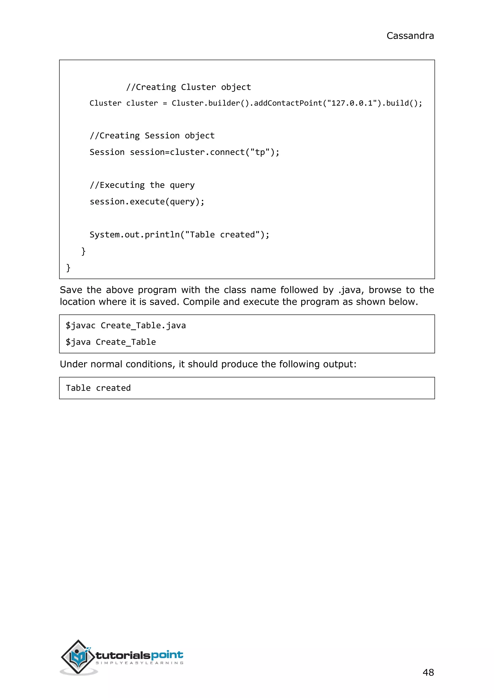 Cassandra
48
//Creating Cluster object
Cluster cluster = Cluster.builder().addContactPoint("127.0.0.1").build();
//Creating Session object
Session session=cluster.connect("tp");
//Executing the query
session.execute(query);
System.out.println("Table created");
}
}
Save the above program with the class name followed by .java, browse to the
location where it is saved. Compile and execute the program as shown below.
$javac Create_Table.java
$java Create_Table
Under normal conditions, it should produce the following output:
Table created
 
