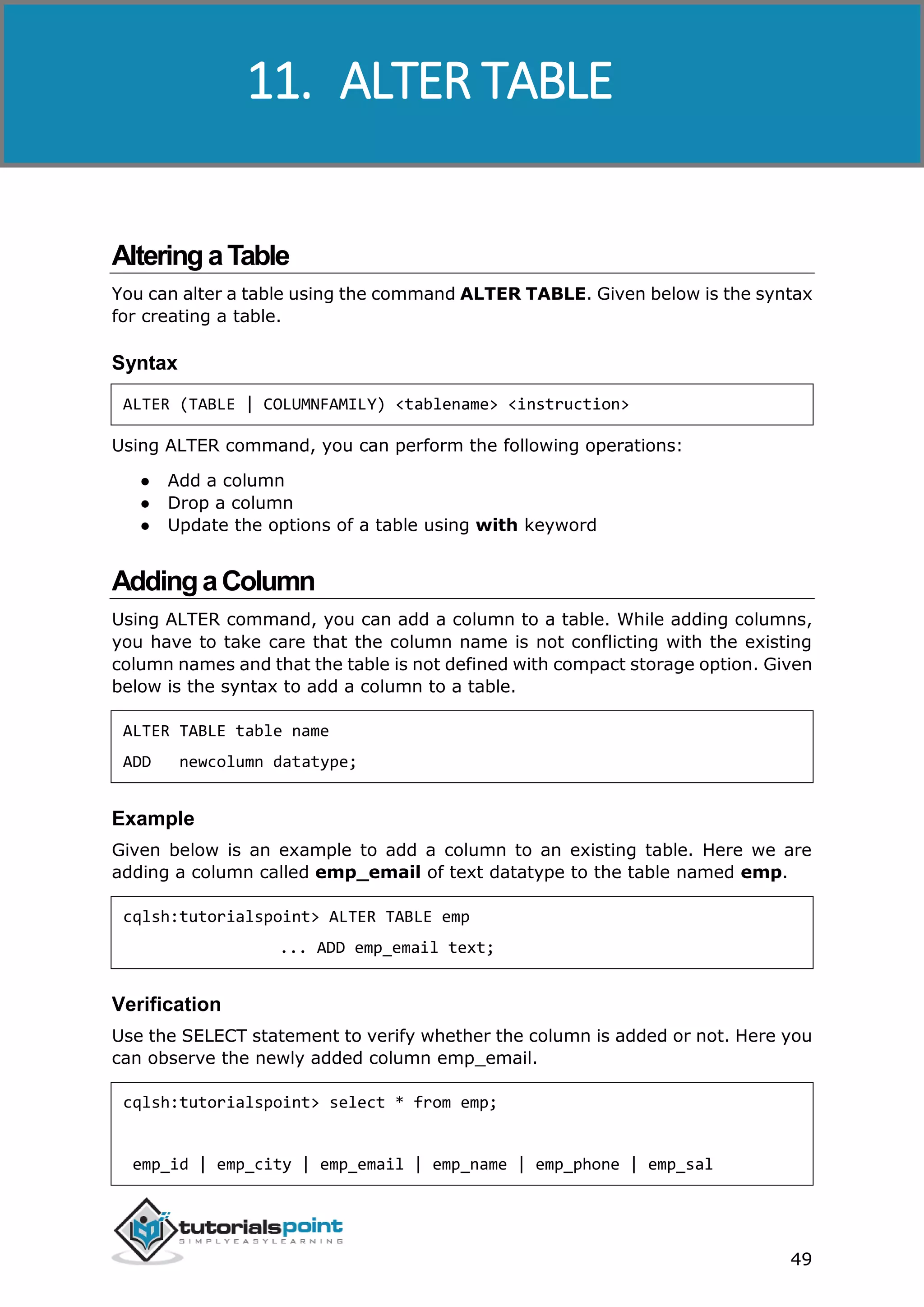 Cassandra
49
AlteringaTable
You can alter a table using the command ALTER TABLE. Given below is the syntax
for creating a table.
Syntax
ALTER (TABLE | COLUMNFAMILY) <tablename> <instruction>
Using ALTER command, you can perform the following operations:
● Add a column
● Drop a column
● Update the options of a table using with keyword
AddingaColumn
Using ALTER command, you can add a column to a table. While adding columns,
you have to take care that the column name is not conflicting with the existing
column names and that the table is not defined with compact storage option. Given
below is the syntax to add a column to a table.
ALTER TABLE table name
ADD newcolumn datatype;
Example
Given below is an example to add a column to an existing table. Here we are
adding a column called emp_email of text datatype to the table named emp.
cqlsh:tutorialspoint> ALTER TABLE emp
... ADD emp_email text;
Verification
Use the SELECT statement to verify whether the column is added or not. Here you
can observe the newly added column emp_email.
cqlsh:tutorialspoint> select * from emp;
emp_id | emp_city | emp_email | emp_name | emp_phone | emp_sal
11. ALTER TABLE
 