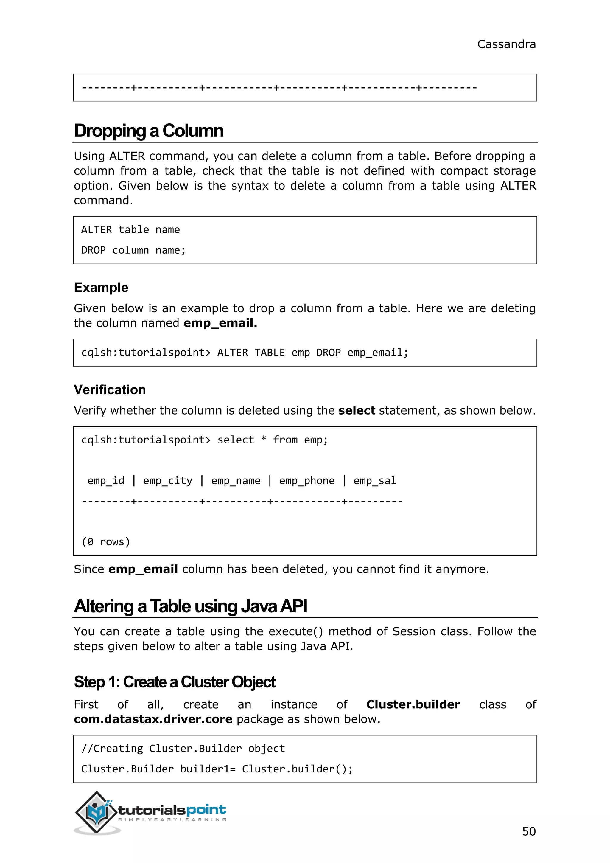 Cassandra
50
--------+----------+-----------+----------+-----------+---------
DroppingaColumn
Using ALTER command, you can delete a column from a table. Before dropping a
column from a table, check that the table is not defined with compact storage
option. Given below is the syntax to delete a column from a table using ALTER
command.
ALTER table name
DROP column name;
Example
Given below is an example to drop a column from a table. Here we are deleting
the column named emp_email.
cqlsh:tutorialspoint> ALTER TABLE emp DROP emp_email;
Verification
Verify whether the column is deleted using the select statement, as shown below.
cqlsh:tutorialspoint> select * from emp;
emp_id | emp_city | emp_name | emp_phone | emp_sal
--------+----------+----------+-----------+---------
(0 rows)
Since emp_email column has been deleted, you cannot find it anymore.
AlteringaTableusingJavaAPI
You can create a table using the execute() method of Session class. Follow the
steps given below to alter a table using Java API.
Step1:CreateaClusterObject
First of all, create an instance of Cluster.builder class of
com.datastax.driver.core package as shown below.
//Creating Cluster.Builder object
Cluster.Builder builder1= Cluster.builder();
 