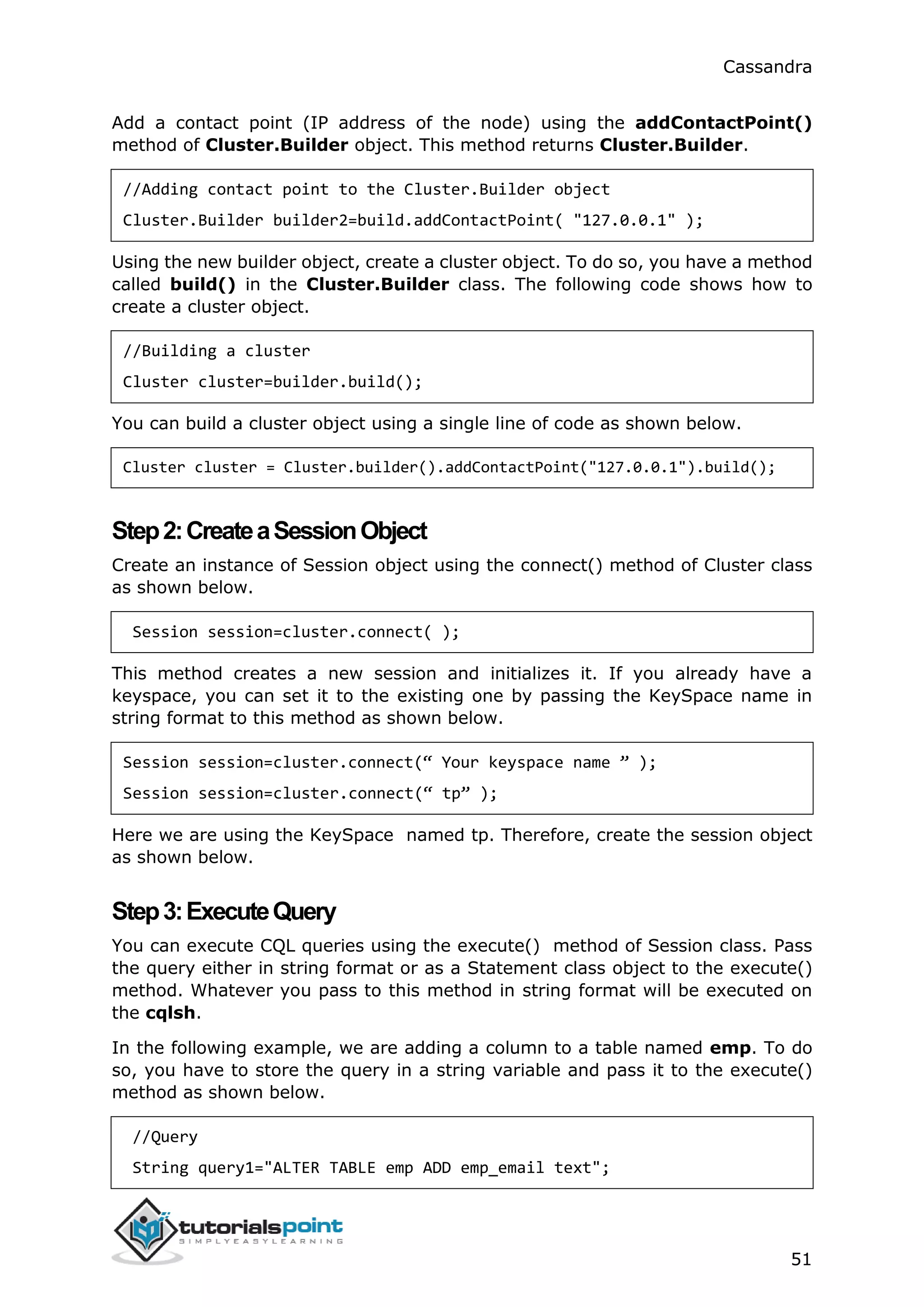 Cassandra
51
Add a contact point (IP address of the node) using the addContactPoint()
method of Cluster.Builder object. This method returns Cluster.Builder.
//Adding contact point to the Cluster.Builder object
Cluster.Builder builder2=build.addContactPoint( "127.0.0.1" );
Using the new builder object, create a cluster object. To do so, you have a method
called build() in the Cluster.Builder class. The following code shows how to
create a cluster object.
//Building a cluster
Cluster cluster=builder.build();
You can build a cluster object using a single line of code as shown below.
Cluster cluster = Cluster.builder().addContactPoint("127.0.0.1").build();
Step2:CreateaSessionObject
Create an instance of Session object using the connect() method of Cluster class
as shown below.
Session session=cluster.connect( );
This method creates a new session and initializes it. If you already have a
keyspace, you can set it to the existing one by passing the KeySpace name in
string format to this method as shown below.
Session session=cluster.connect(“ Your keyspace name ” );
Session session=cluster.connect(“ tp” );
Here we are using the KeySpace named tp. Therefore, create the session object
as shown below.
Step3:ExecuteQuery
You can execute CQL queries using the execute() method of Session class. Pass
the query either in string format or as a Statement class object to the execute()
method. Whatever you pass to this method in string format will be executed on
the cqlsh.
In the following example, we are adding a column to a table named emp. To do
so, you have to store the query in a string variable and pass it to the execute()
method as shown below.
//Query
String query1="ALTER TABLE emp ADD emp_email text";
 