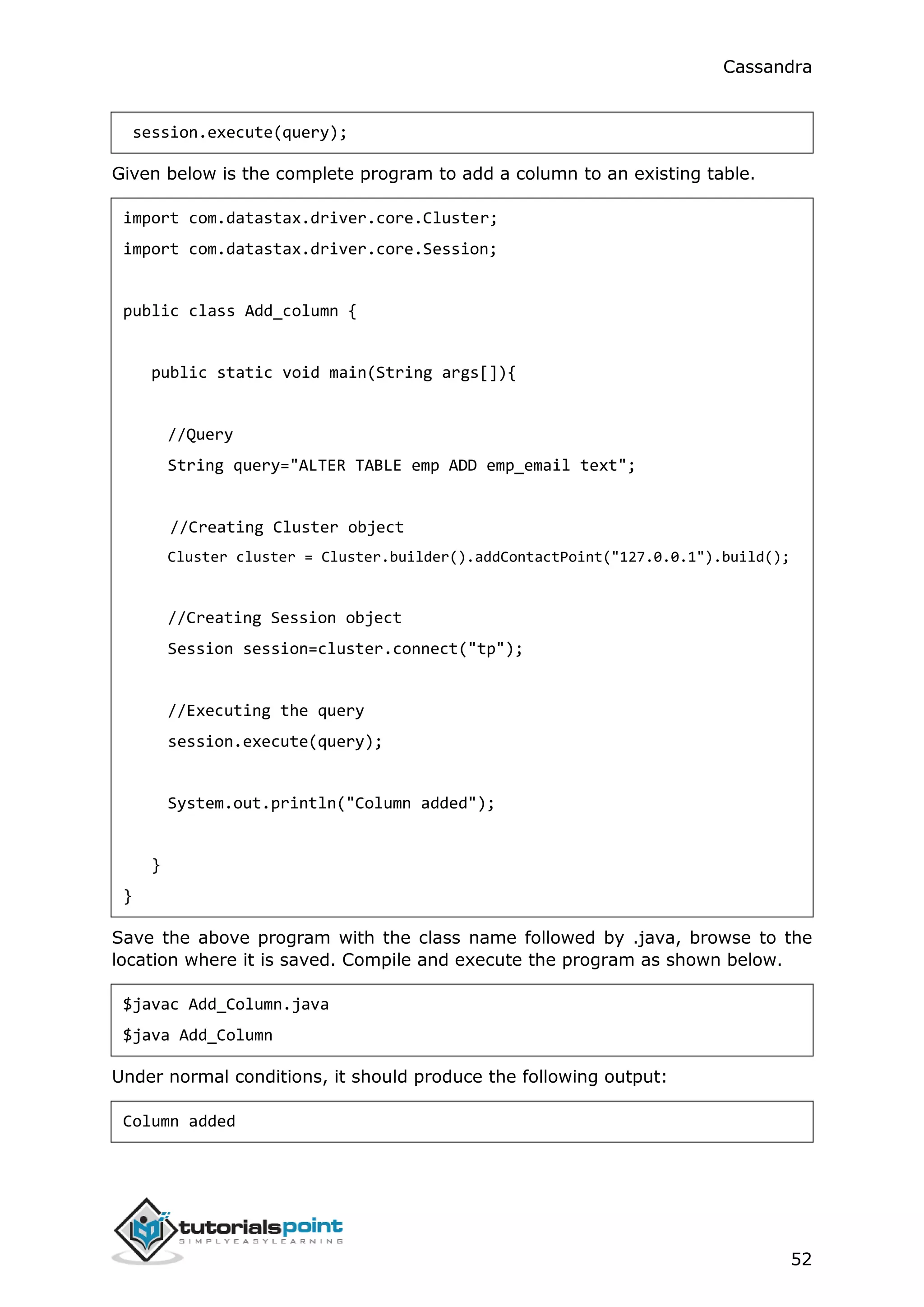 Cassandra
52
session.execute(query);
Given below is the complete program to add a column to an existing table.
import com.datastax.driver.core.Cluster;
import com.datastax.driver.core.Session;
public class Add_column {
public static void main(String args[]){
//Query
String query="ALTER TABLE emp ADD emp_email text";
//Creating Cluster object
Cluster cluster = Cluster.builder().addContactPoint("127.0.0.1").build();
//Creating Session object
Session session=cluster.connect("tp");
//Executing the query
session.execute(query);
System.out.println("Column added");
}
}
Save the above program with the class name followed by .java, browse to the
location where it is saved. Compile and execute the program as shown below.
$javac Add_Column.java
$java Add_Column
Under normal conditions, it should produce the following output:
Column added
 