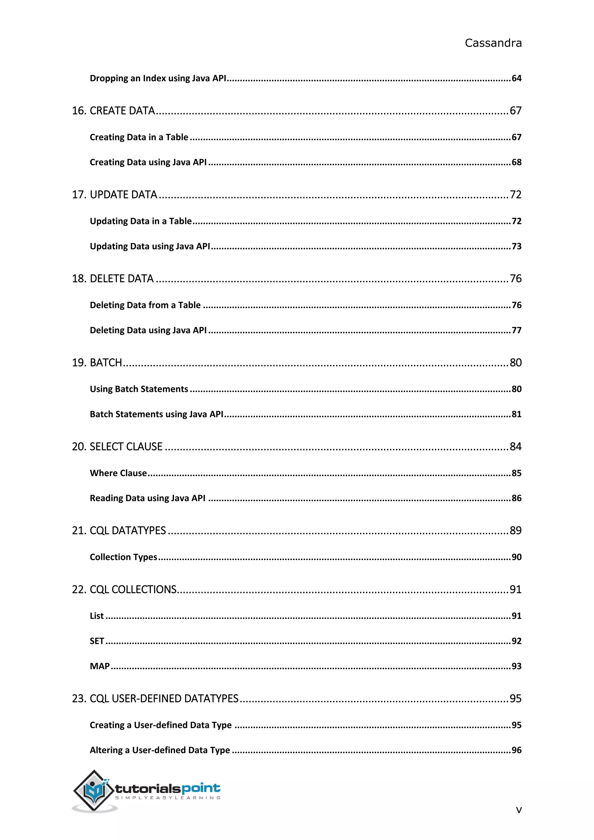 Cassandra
v
Dropping an Index using Java API............................................................................................................64
16. CREATE DATA......................................................................................................................67
Creating Data in a Table..........................................................................................................................67
Creating Data using Java API...................................................................................................................68
17. UPDATE DATA.....................................................................................................................72
Updating Data in a Table.........................................................................................................................72
Updating Data using Java API..................................................................................................................73
18. DELETE DATA ......................................................................................................................76
Deleting Data from a Table .....................................................................................................................76
Deleting Data using Java API...................................................................................................................77
19. BATCH.................................................................................................................................80
Using Batch Statements..........................................................................................................................80
Batch Statements using Java API.............................................................................................................81
20. SELECT CLAUSE ...................................................................................................................84
Where Clause..........................................................................................................................................85
Reading Data using Java API ...................................................................................................................86
21. CQL DATATYPES..................................................................................................................89
Collection Types......................................................................................................................................90
22. CQL COLLECTIONS...............................................................................................................91
List ..........................................................................................................................................................91
SET..........................................................................................................................................................92
MAP........................................................................................................................................................93
23. CQL USER-DEFINED DATATYPES..........................................................................................95
Creating a User-defined Data Type .........................................................................................................95
Altering a User-defined Data Type ..........................................................................................................96
 