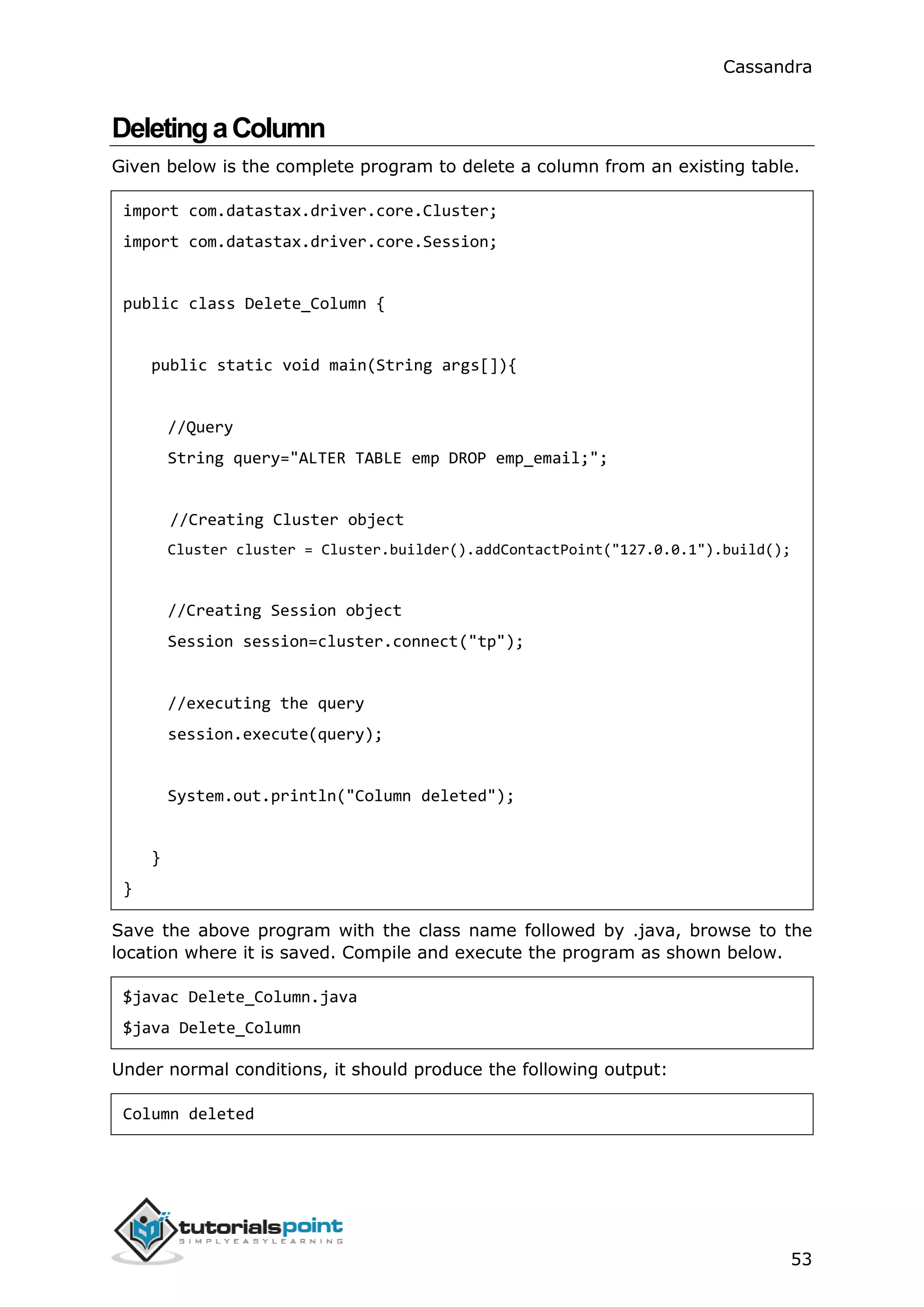 Cassandra
53
DeletingaColumn
Given below is the complete program to delete a column from an existing table.
import com.datastax.driver.core.Cluster;
import com.datastax.driver.core.Session;
public class Delete_Column {
public static void main(String args[]){
//Query
String query="ALTER TABLE emp DROP emp_email;";
//Creating Cluster object
Cluster cluster = Cluster.builder().addContactPoint("127.0.0.1").build();
//Creating Session object
Session session=cluster.connect("tp");
//executing the query
session.execute(query);
System.out.println("Column deleted");
}
}
Save the above program with the class name followed by .java, browse to the
location where it is saved. Compile and execute the program as shown below.
$javac Delete_Column.java
$java Delete_Column
Under normal conditions, it should produce the following output:
Column deleted
 